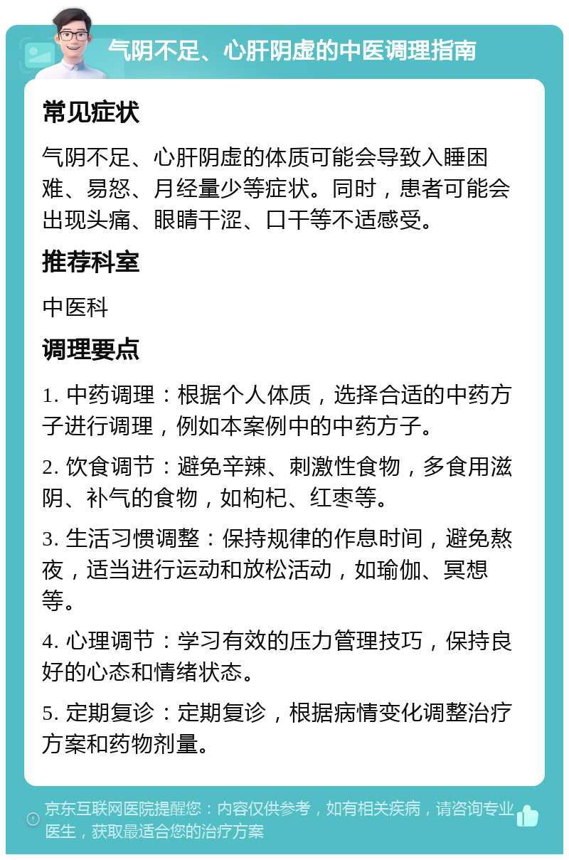 气阴不足、心肝阴虚的中医调理指南 常见症状 气阴不足、心肝阴虚的体质可能会导致入睡困难、易怒、月经量少等症状。同时，患者可能会出现头痛、眼睛干涩、口干等不适感受。 推荐科室 中医科 调理要点 1. 中药调理：根据个人体质，选择合适的中药方子进行调理，例如本案例中的中药方子。 2. 饮食调节：避免辛辣、刺激性食物，多食用滋阴、补气的食物，如枸杞、红枣等。 3. 生活习惯调整：保持规律的作息时间，避免熬夜，适当进行运动和放松活动，如瑜伽、冥想等。 4. 心理调节：学习有效的压力管理技巧，保持良好的心态和情绪状态。 5. 定期复诊：定期复诊，根据病情变化调整治疗方案和药物剂量。