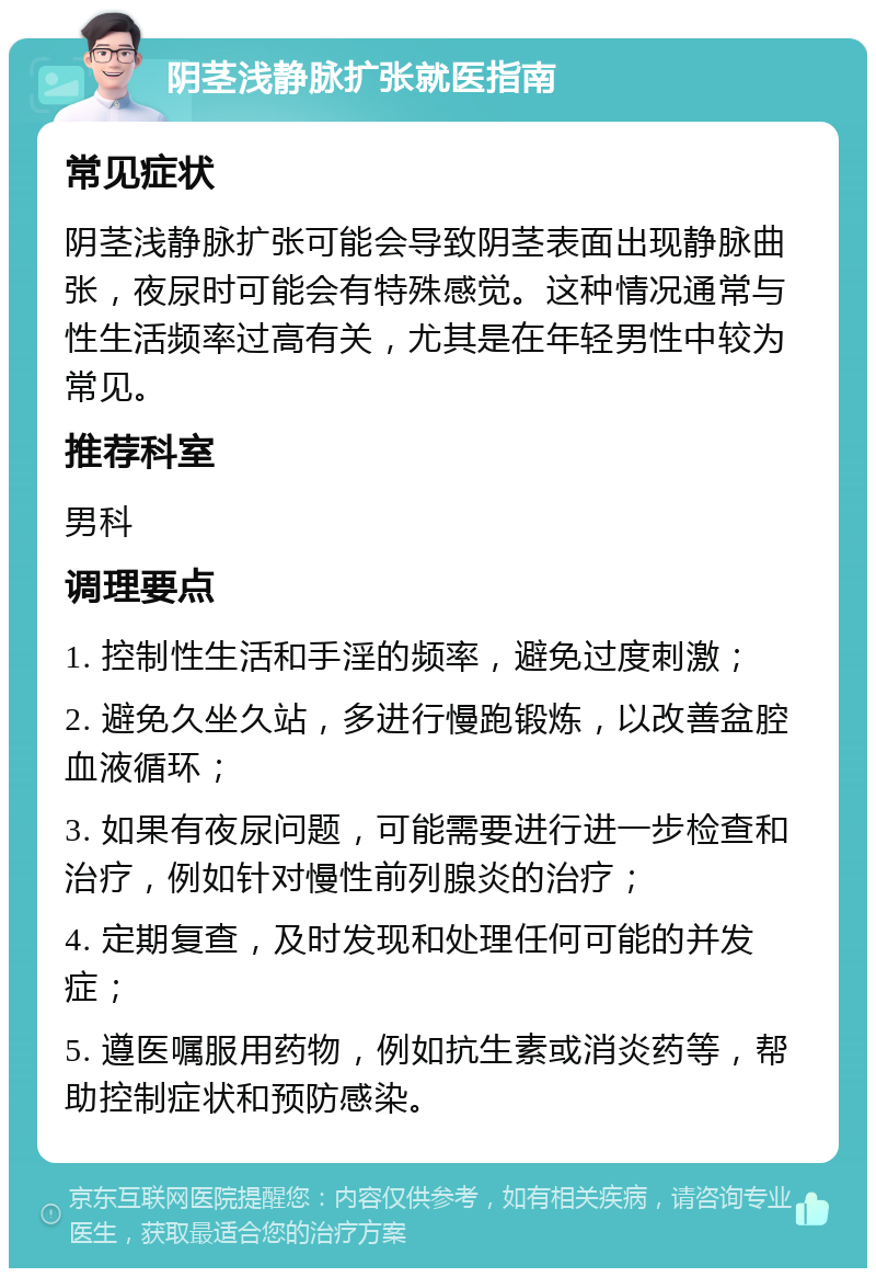 阴茎浅静脉扩张就医指南 常见症状 阴茎浅静脉扩张可能会导致阴茎表面出现静脉曲张，夜尿时可能会有特殊感觉。这种情况通常与性生活频率过高有关，尤其是在年轻男性中较为常见。 推荐科室 男科 调理要点 1. 控制性生活和手淫的频率，避免过度刺激； 2. 避免久坐久站，多进行慢跑锻炼，以改善盆腔血液循环； 3. 如果有夜尿问题，可能需要进行进一步检查和治疗，例如针对慢性前列腺炎的治疗； 4. 定期复查，及时发现和处理任何可能的并发症； 5. 遵医嘱服用药物，例如抗生素或消炎药等，帮助控制症状和预防感染。