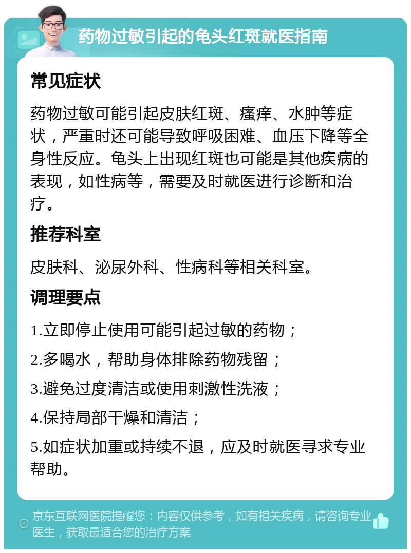 药物过敏引起的龟头红斑就医指南 常见症状 药物过敏可能引起皮肤红斑、瘙痒、水肿等症状，严重时还可能导致呼吸困难、血压下降等全身性反应。龟头上出现红斑也可能是其他疾病的表现，如性病等，需要及时就医进行诊断和治疗。 推荐科室 皮肤科、泌尿外科、性病科等相关科室。 调理要点 1.立即停止使用可能引起过敏的药物； 2.多喝水，帮助身体排除药物残留； 3.避免过度清洁或使用刺激性洗液； 4.保持局部干燥和清洁； 5.如症状加重或持续不退，应及时就医寻求专业帮助。