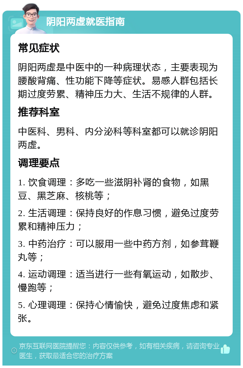 阴阳两虚就医指南 常见症状 阴阳两虚是中医中的一种病理状态，主要表现为腰酸背痛、性功能下降等症状。易感人群包括长期过度劳累、精神压力大、生活不规律的人群。 推荐科室 中医科、男科、内分泌科等科室都可以就诊阴阳两虚。 调理要点 1. 饮食调理：多吃一些滋阴补肾的食物，如黑豆、黑芝麻、核桃等； 2. 生活调理：保持良好的作息习惯，避免过度劳累和精神压力； 3. 中药治疗：可以服用一些中药方剂，如参茸鞭丸等； 4. 运动调理：适当进行一些有氧运动，如散步、慢跑等； 5. 心理调理：保持心情愉快，避免过度焦虑和紧张。