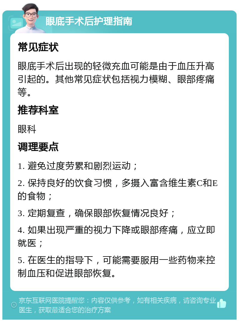 眼底手术后护理指南 常见症状 眼底手术后出现的轻微充血可能是由于血压升高引起的。其他常见症状包括视力模糊、眼部疼痛等。 推荐科室 眼科 调理要点 1. 避免过度劳累和剧烈运动； 2. 保持良好的饮食习惯，多摄入富含维生素C和E的食物； 3. 定期复查，确保眼部恢复情况良好； 4. 如果出现严重的视力下降或眼部疼痛，应立即就医； 5. 在医生的指导下，可能需要服用一些药物来控制血压和促进眼部恢复。