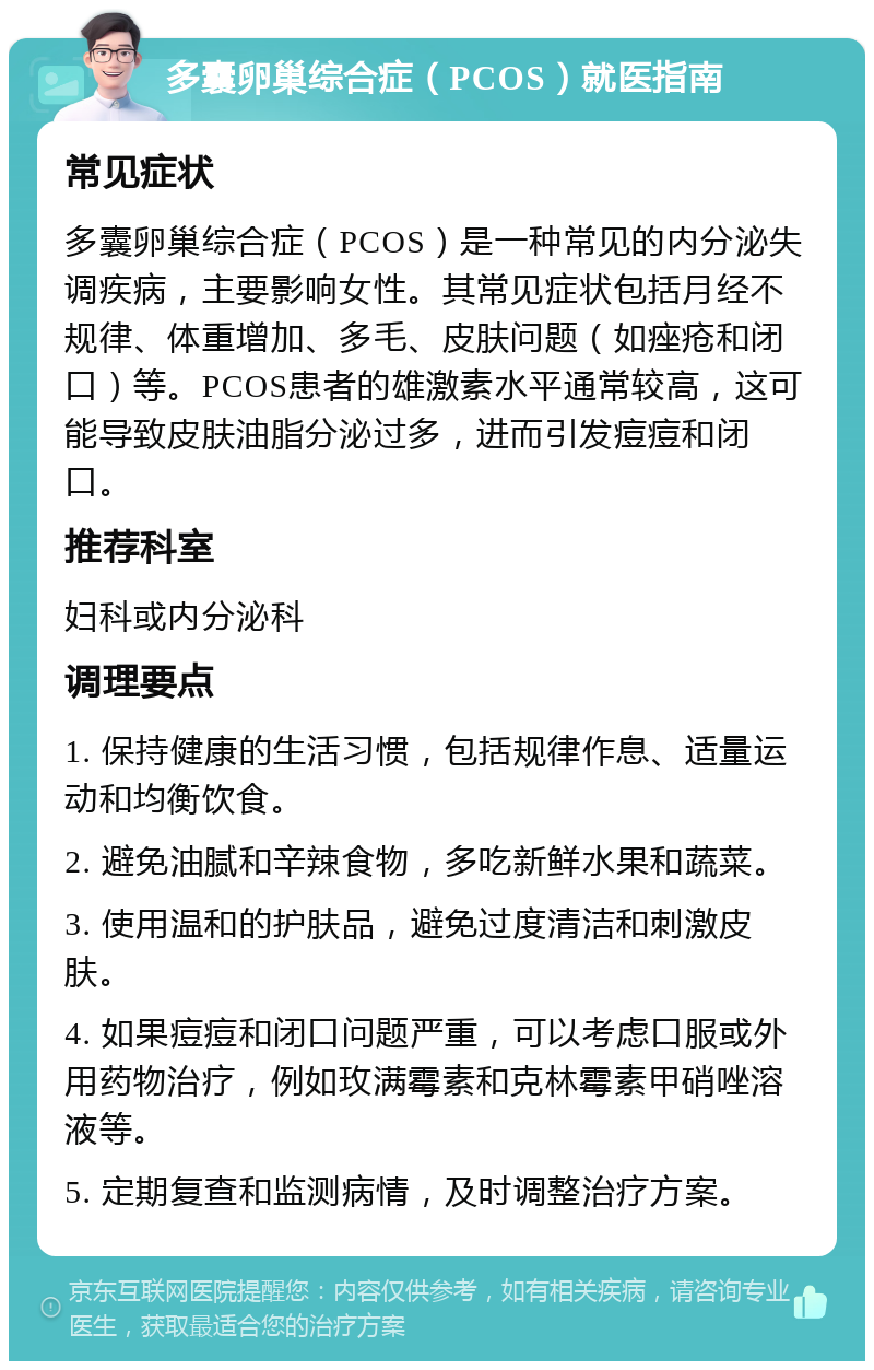 多囊卵巢综合症（PCOS）就医指南 常见症状 多囊卵巢综合症（PCOS）是一种常见的内分泌失调疾病，主要影响女性。其常见症状包括月经不规律、体重增加、多毛、皮肤问题（如痤疮和闭口）等。PCOS患者的雄激素水平通常较高，这可能导致皮肤油脂分泌过多，进而引发痘痘和闭口。 推荐科室 妇科或内分泌科 调理要点 1. 保持健康的生活习惯，包括规律作息、适量运动和均衡饮食。 2. 避免油腻和辛辣食物，多吃新鲜水果和蔬菜。 3. 使用温和的护肤品，避免过度清洁和刺激皮肤。 4. 如果痘痘和闭口问题严重，可以考虑口服或外用药物治疗，例如玫满霉素和克林霉素甲硝唑溶液等。 5. 定期复查和监测病情，及时调整治疗方案。