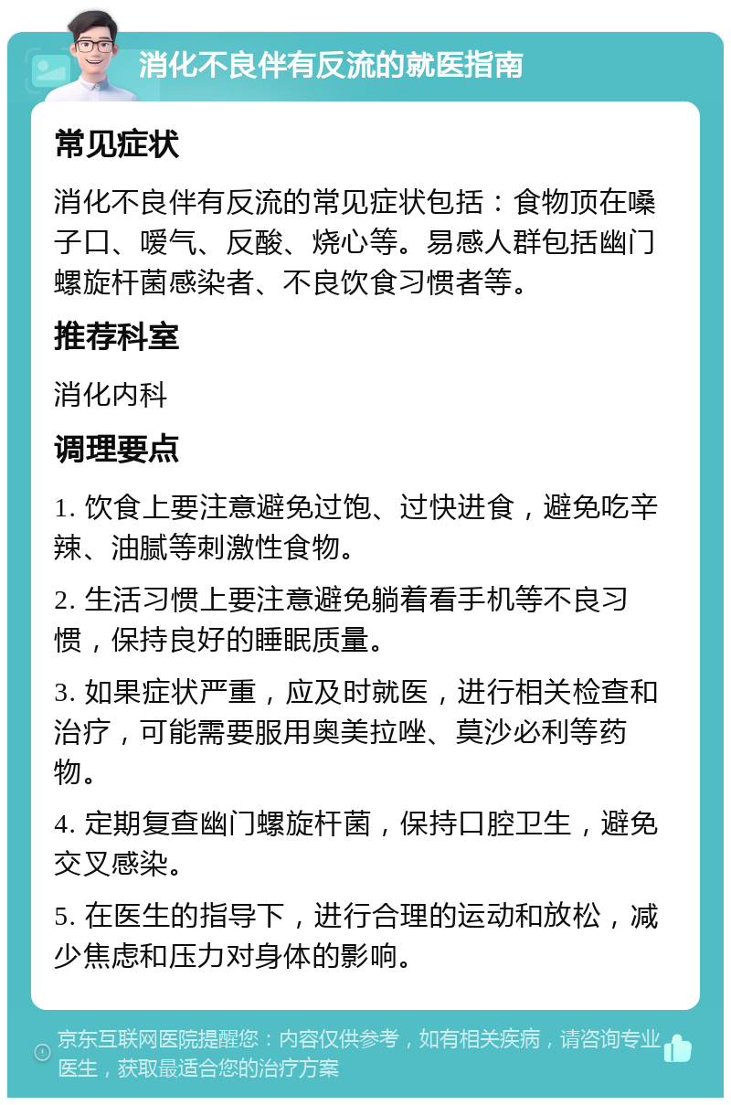 消化不良伴有反流的就医指南 常见症状 消化不良伴有反流的常见症状包括：食物顶在嗓子口、嗳气、反酸、烧心等。易感人群包括幽门螺旋杆菌感染者、不良饮食习惯者等。 推荐科室 消化内科 调理要点 1. 饮食上要注意避免过饱、过快进食，避免吃辛辣、油腻等刺激性食物。 2. 生活习惯上要注意避免躺着看手机等不良习惯，保持良好的睡眠质量。 3. 如果症状严重，应及时就医，进行相关检查和治疗，可能需要服用奥美拉唑、莫沙必利等药物。 4. 定期复查幽门螺旋杆菌，保持口腔卫生，避免交叉感染。 5. 在医生的指导下，进行合理的运动和放松，减少焦虑和压力对身体的影响。