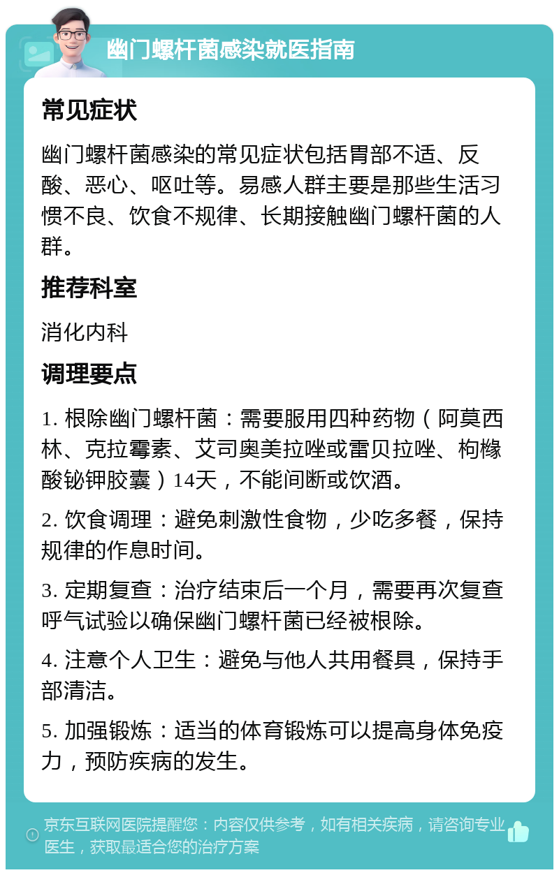 幽门螺杆菌感染就医指南 常见症状 幽门螺杆菌感染的常见症状包括胃部不适、反酸、恶心、呕吐等。易感人群主要是那些生活习惯不良、饮食不规律、长期接触幽门螺杆菌的人群。 推荐科室 消化内科 调理要点 1. 根除幽门螺杆菌：需要服用四种药物（阿莫西林、克拉霉素、艾司奥美拉唑或雷贝拉唑、枸橼酸铋钾胶囊）14天，不能间断或饮酒。 2. 饮食调理：避免刺激性食物，少吃多餐，保持规律的作息时间。 3. 定期复查：治疗结束后一个月，需要再次复查呼气试验以确保幽门螺杆菌已经被根除。 4. 注意个人卫生：避免与他人共用餐具，保持手部清洁。 5. 加强锻炼：适当的体育锻炼可以提高身体免疫力，预防疾病的发生。