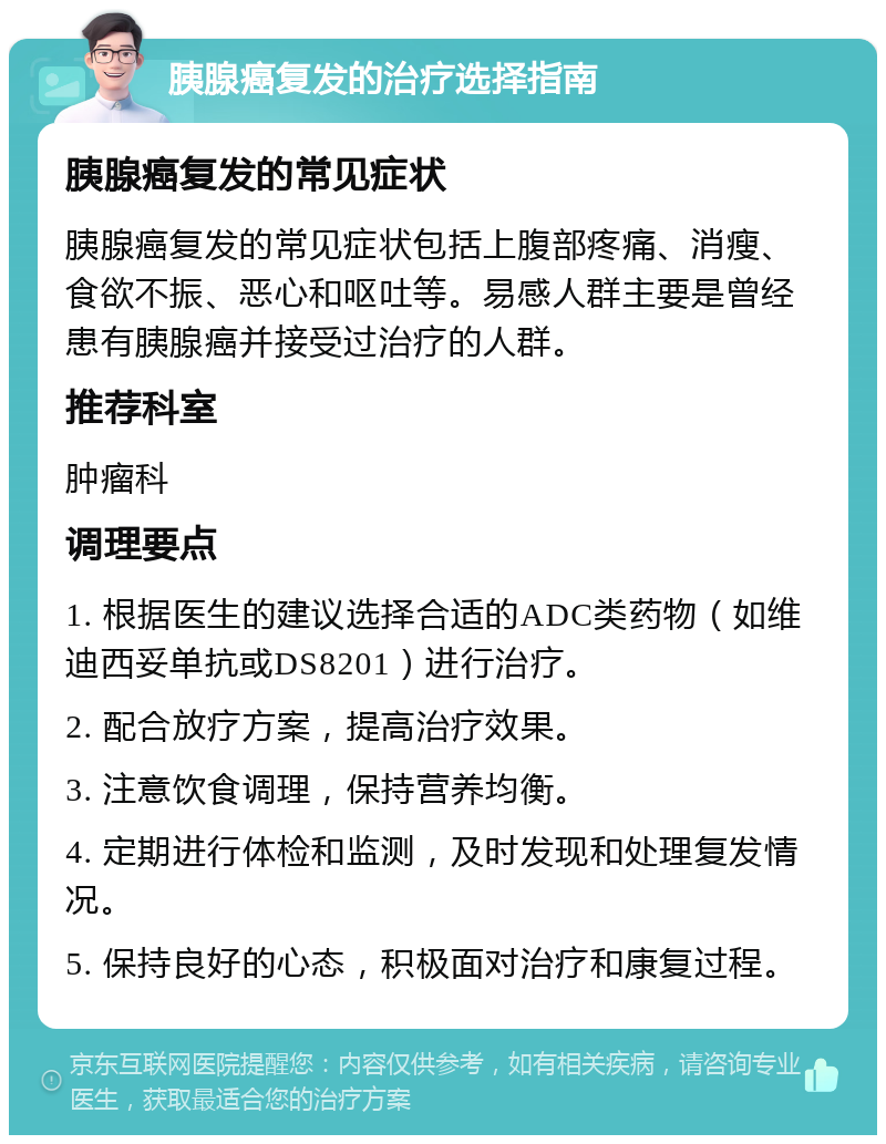 胰腺癌复发的治疗选择指南 胰腺癌复发的常见症状 胰腺癌复发的常见症状包括上腹部疼痛、消瘦、食欲不振、恶心和呕吐等。易感人群主要是曾经患有胰腺癌并接受过治疗的人群。 推荐科室 肿瘤科 调理要点 1. 根据医生的建议选择合适的ADC类药物（如维迪西妥单抗或DS8201）进行治疗。 2. 配合放疗方案，提高治疗效果。 3. 注意饮食调理，保持营养均衡。 4. 定期进行体检和监测，及时发现和处理复发情况。 5. 保持良好的心态，积极面对治疗和康复过程。