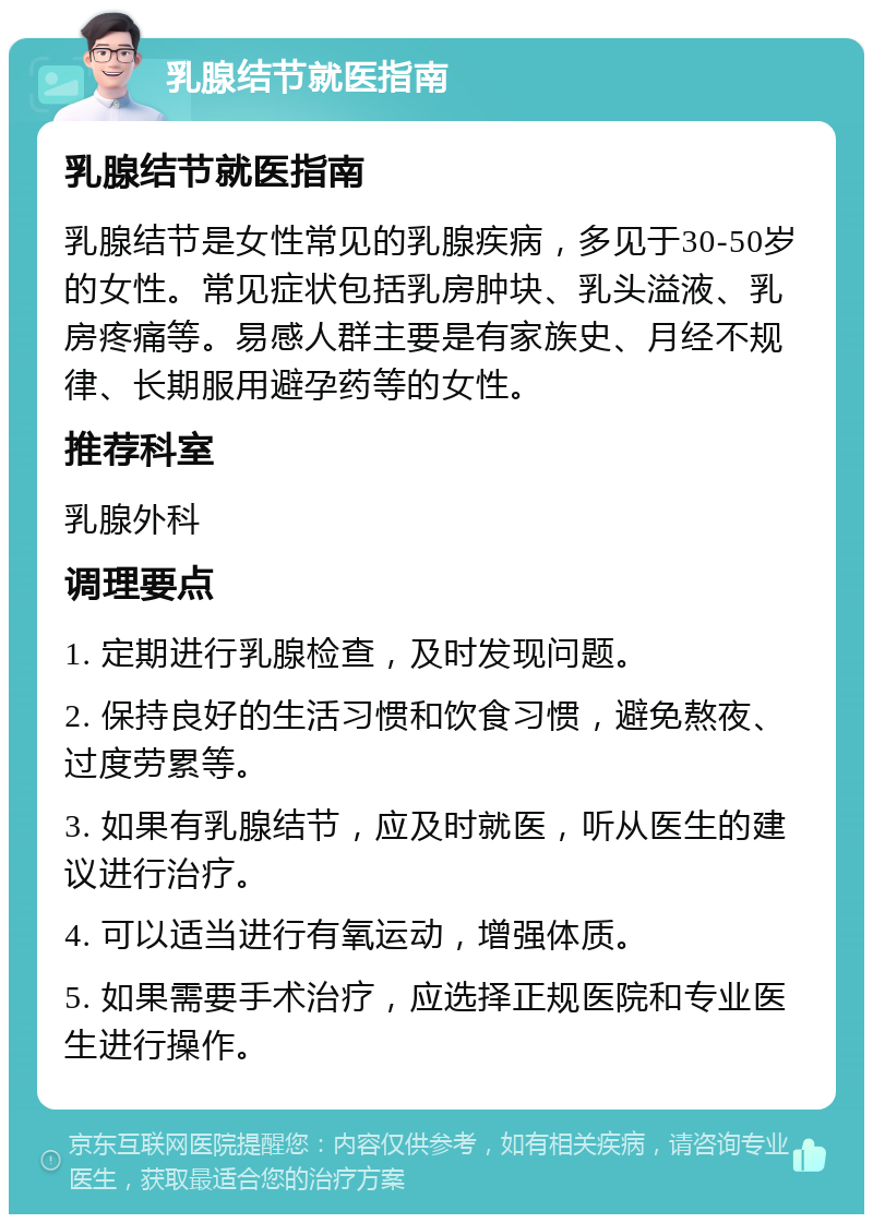 乳腺结节就医指南 乳腺结节就医指南 乳腺结节是女性常见的乳腺疾病，多见于30-50岁的女性。常见症状包括乳房肿块、乳头溢液、乳房疼痛等。易感人群主要是有家族史、月经不规律、长期服用避孕药等的女性。 推荐科室 乳腺外科 调理要点 1. 定期进行乳腺检查，及时发现问题。 2. 保持良好的生活习惯和饮食习惯，避免熬夜、过度劳累等。 3. 如果有乳腺结节，应及时就医，听从医生的建议进行治疗。 4. 可以适当进行有氧运动，增强体质。 5. 如果需要手术治疗，应选择正规医院和专业医生进行操作。