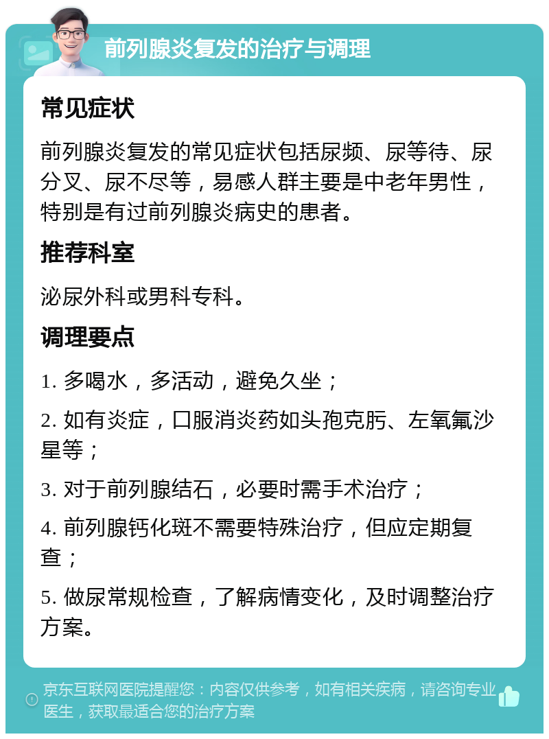 前列腺炎复发的治疗与调理 常见症状 前列腺炎复发的常见症状包括尿频、尿等待、尿分叉、尿不尽等，易感人群主要是中老年男性，特别是有过前列腺炎病史的患者。 推荐科室 泌尿外科或男科专科。 调理要点 1. 多喝水，多活动，避免久坐； 2. 如有炎症，口服消炎药如头孢克肟、左氧氟沙星等； 3. 对于前列腺结石，必要时需手术治疗； 4. 前列腺钙化斑不需要特殊治疗，但应定期复查； 5. 做尿常规检查，了解病情变化，及时调整治疗方案。