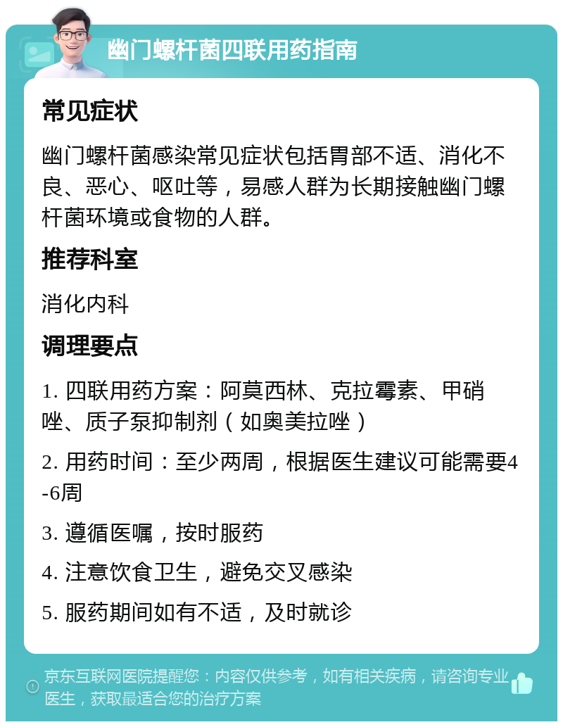 幽门螺杆菌四联用药指南 常见症状 幽门螺杆菌感染常见症状包括胃部不适、消化不良、恶心、呕吐等，易感人群为长期接触幽门螺杆菌环境或食物的人群。 推荐科室 消化内科 调理要点 1. 四联用药方案：阿莫西林、克拉霉素、甲硝唑、质子泵抑制剂（如奥美拉唑） 2. 用药时间：至少两周，根据医生建议可能需要4-6周 3. 遵循医嘱，按时服药 4. 注意饮食卫生，避免交叉感染 5. 服药期间如有不适，及时就诊