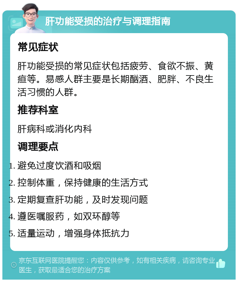 肝功能受损的治疗与调理指南 常见症状 肝功能受损的常见症状包括疲劳、食欲不振、黄疸等。易感人群主要是长期酗酒、肥胖、不良生活习惯的人群。 推荐科室 肝病科或消化内科 调理要点 避免过度饮酒和吸烟 控制体重，保持健康的生活方式 定期复查肝功能，及时发现问题 遵医嘱服药，如双环醇等 适量运动，增强身体抵抗力