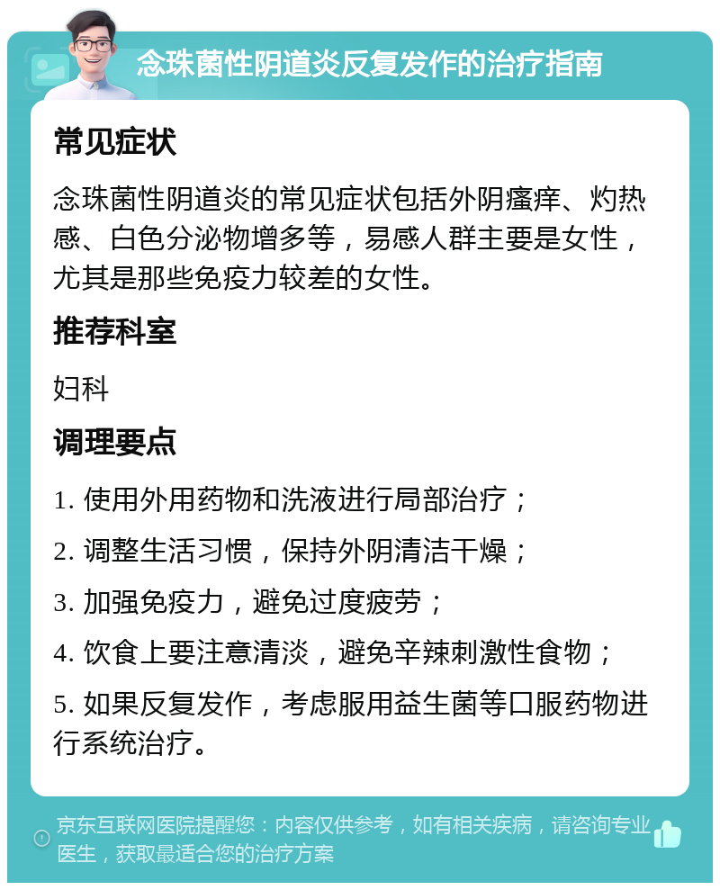 念珠菌性阴道炎反复发作的治疗指南 常见症状 念珠菌性阴道炎的常见症状包括外阴瘙痒、灼热感、白色分泌物增多等，易感人群主要是女性，尤其是那些免疫力较差的女性。 推荐科室 妇科 调理要点 1. 使用外用药物和洗液进行局部治疗； 2. 调整生活习惯，保持外阴清洁干燥； 3. 加强免疫力，避免过度疲劳； 4. 饮食上要注意清淡，避免辛辣刺激性食物； 5. 如果反复发作，考虑服用益生菌等口服药物进行系统治疗。