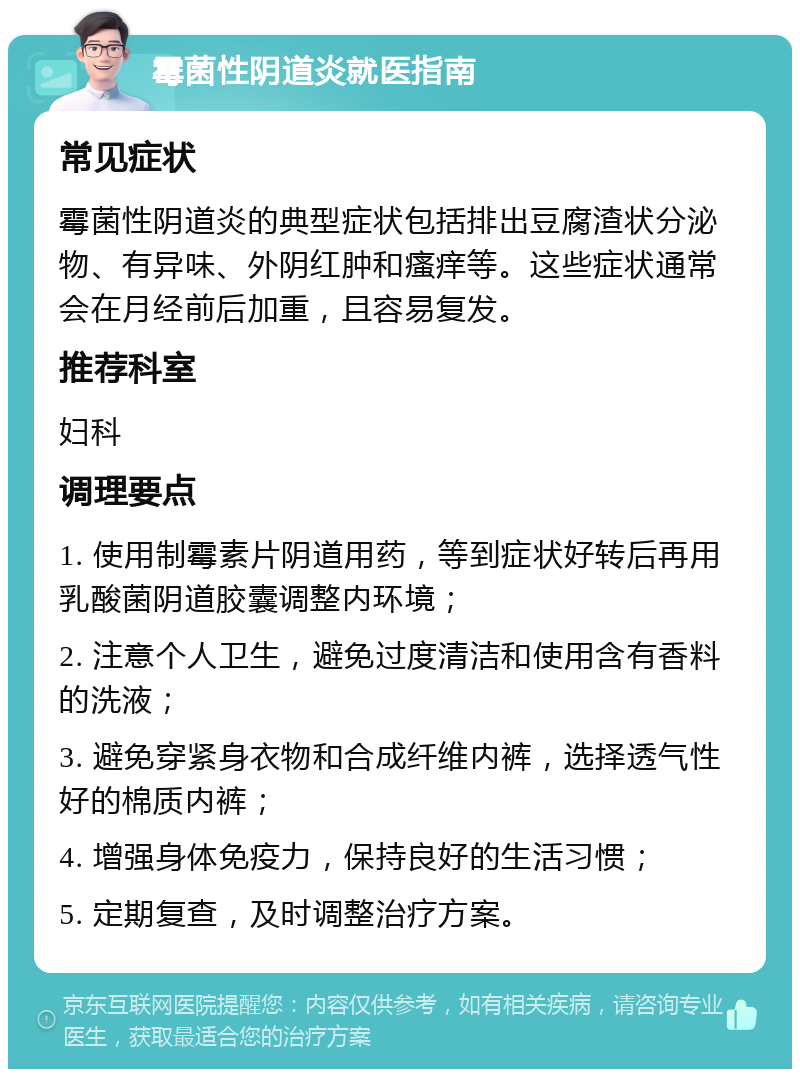 霉菌性阴道炎就医指南 常见症状 霉菌性阴道炎的典型症状包括排出豆腐渣状分泌物、有异味、外阴红肿和瘙痒等。这些症状通常会在月经前后加重，且容易复发。 推荐科室 妇科 调理要点 1. 使用制霉素片阴道用药，等到症状好转后再用乳酸菌阴道胶囊调整内环境； 2. 注意个人卫生，避免过度清洁和使用含有香料的洗液； 3. 避免穿紧身衣物和合成纤维内裤，选择透气性好的棉质内裤； 4. 增强身体免疫力，保持良好的生活习惯； 5. 定期复查，及时调整治疗方案。