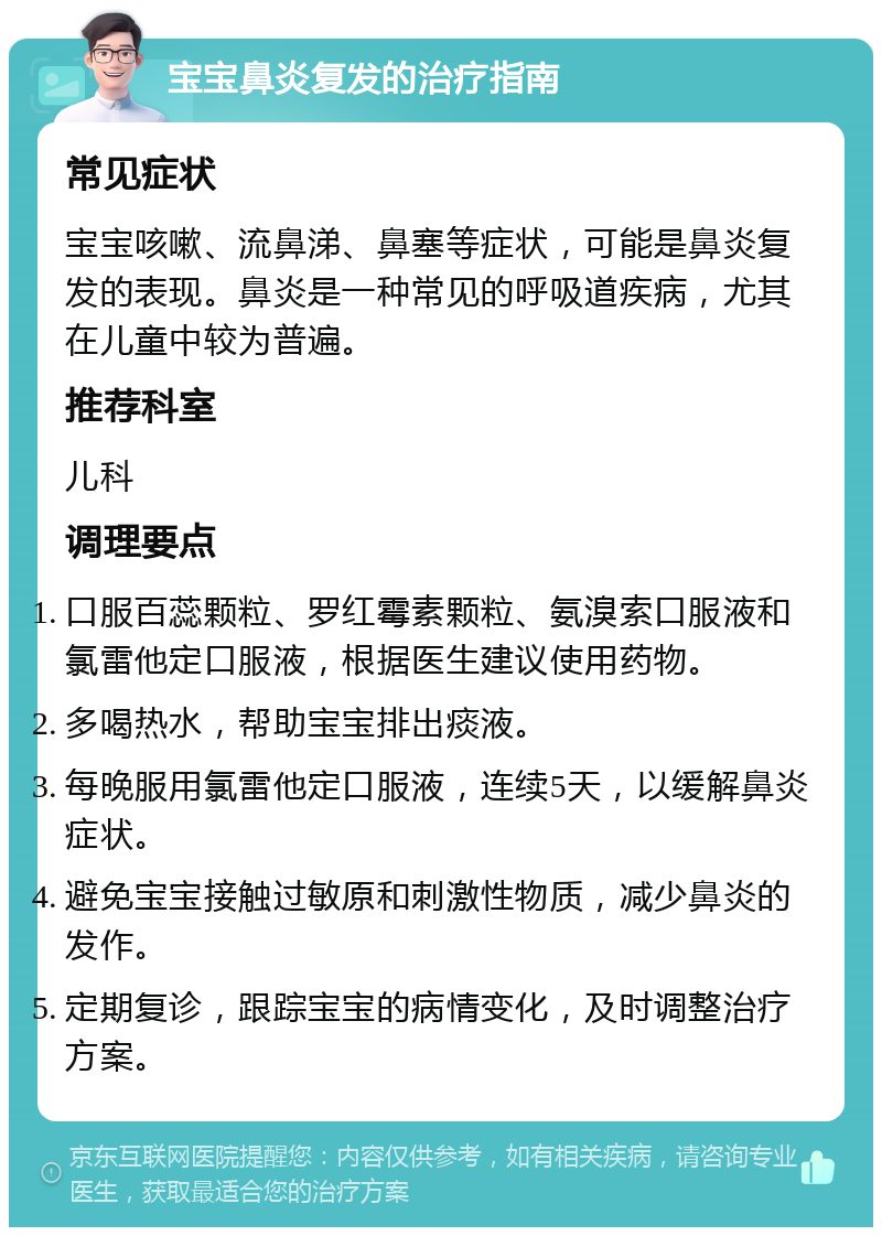 宝宝鼻炎复发的治疗指南 常见症状 宝宝咳嗽、流鼻涕、鼻塞等症状，可能是鼻炎复发的表现。鼻炎是一种常见的呼吸道疾病，尤其在儿童中较为普遍。 推荐科室 儿科 调理要点 口服百蕊颗粒、罗红霉素颗粒、氨溴索口服液和氯雷他定口服液，根据医生建议使用药物。 多喝热水，帮助宝宝排出痰液。 每晚服用氯雷他定口服液，连续5天，以缓解鼻炎症状。 避免宝宝接触过敏原和刺激性物质，减少鼻炎的发作。 定期复诊，跟踪宝宝的病情变化，及时调整治疗方案。