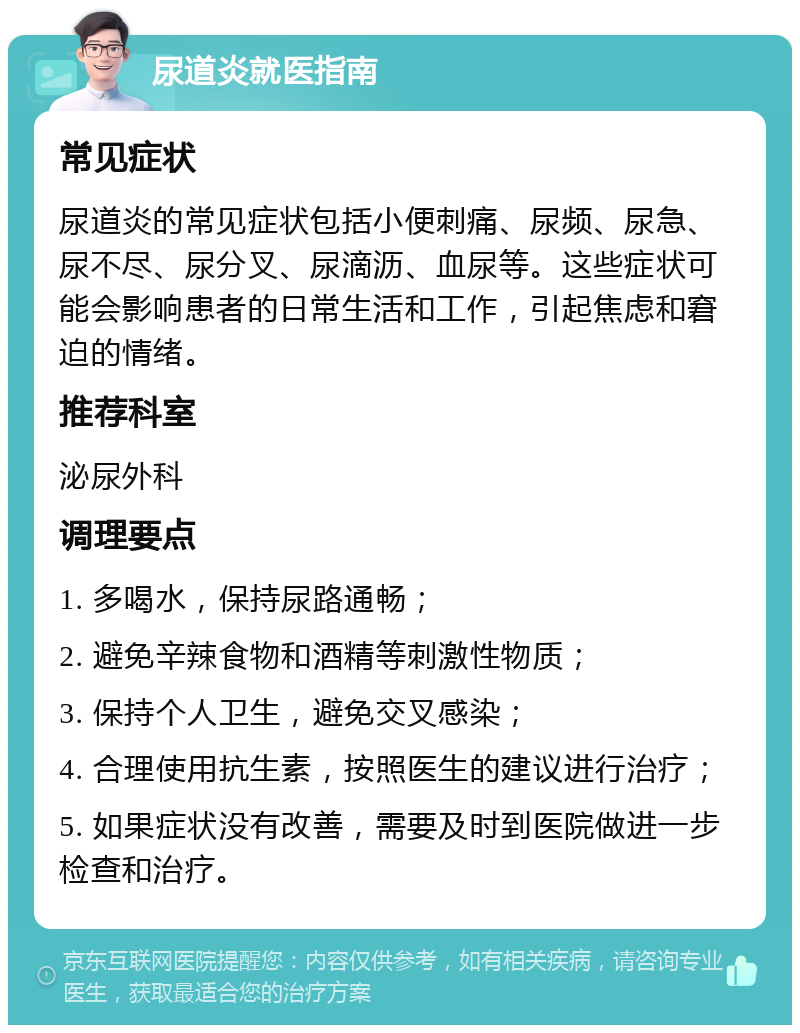 尿道炎就医指南 常见症状 尿道炎的常见症状包括小便刺痛、尿频、尿急、尿不尽、尿分叉、尿滴沥、血尿等。这些症状可能会影响患者的日常生活和工作，引起焦虑和窘迫的情绪。 推荐科室 泌尿外科 调理要点 1. 多喝水，保持尿路通畅； 2. 避免辛辣食物和酒精等刺激性物质； 3. 保持个人卫生，避免交叉感染； 4. 合理使用抗生素，按照医生的建议进行治疗； 5. 如果症状没有改善，需要及时到医院做进一步检查和治疗。