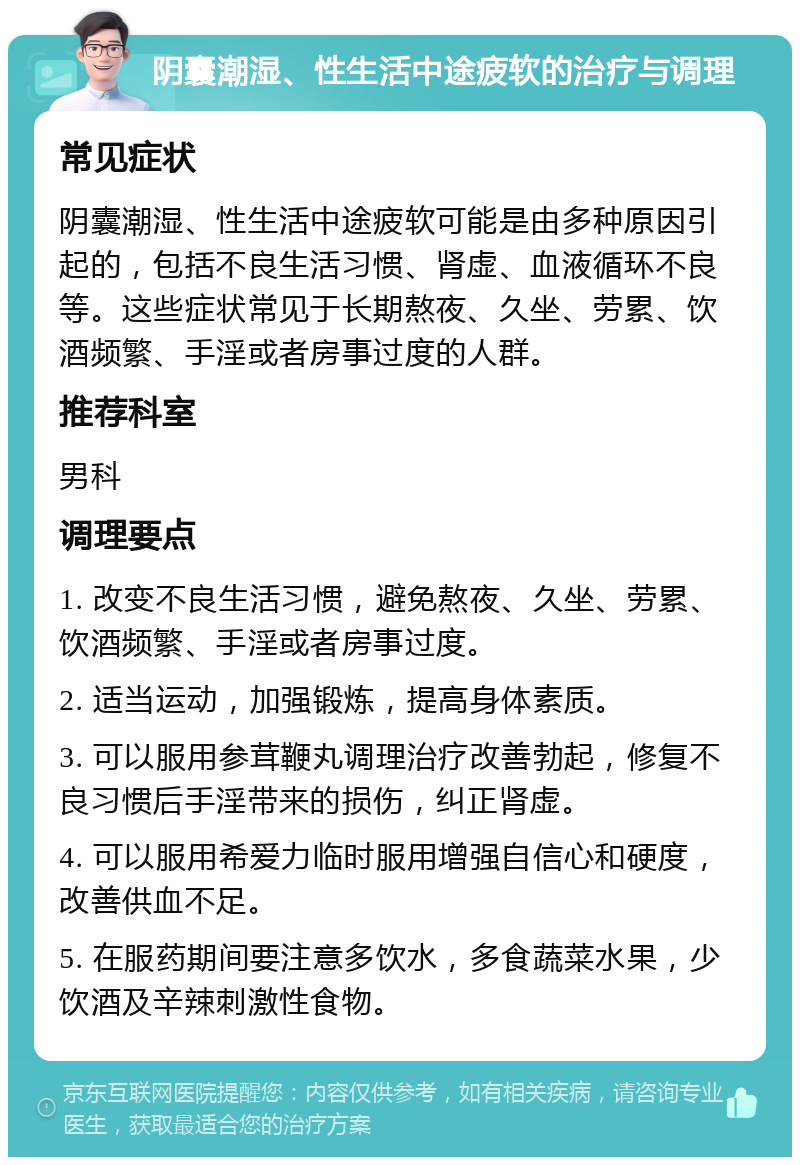 阴囊潮湿、性生活中途疲软的治疗与调理 常见症状 阴囊潮湿、性生活中途疲软可能是由多种原因引起的，包括不良生活习惯、肾虚、血液循环不良等。这些症状常见于长期熬夜、久坐、劳累、饮酒频繁、手淫或者房事过度的人群。 推荐科室 男科 调理要点 1. 改变不良生活习惯，避免熬夜、久坐、劳累、饮酒频繁、手淫或者房事过度。 2. 适当运动，加强锻炼，提高身体素质。 3. 可以服用参茸鞭丸调理治疗改善勃起，修复不良习惯后手淫带来的损伤，纠正肾虚。 4. 可以服用希爱力临时服用增强自信心和硬度，改善供血不足。 5. 在服药期间要注意多饮水，多食蔬菜水果，少饮酒及辛辣刺激性食物。