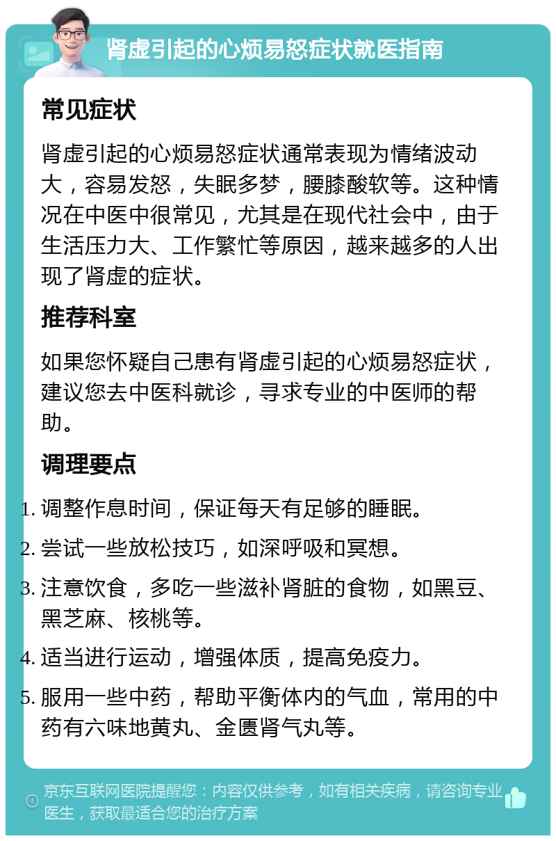 肾虚引起的心烦易怒症状就医指南 常见症状 肾虚引起的心烦易怒症状通常表现为情绪波动大，容易发怒，失眠多梦，腰膝酸软等。这种情况在中医中很常见，尤其是在现代社会中，由于生活压力大、工作繁忙等原因，越来越多的人出现了肾虚的症状。 推荐科室 如果您怀疑自己患有肾虚引起的心烦易怒症状，建议您去中医科就诊，寻求专业的中医师的帮助。 调理要点 调整作息时间，保证每天有足够的睡眠。 尝试一些放松技巧，如深呼吸和冥想。 注意饮食，多吃一些滋补肾脏的食物，如黑豆、黑芝麻、核桃等。 适当进行运动，增强体质，提高免疫力。 服用一些中药，帮助平衡体内的气血，常用的中药有六味地黄丸、金匮肾气丸等。