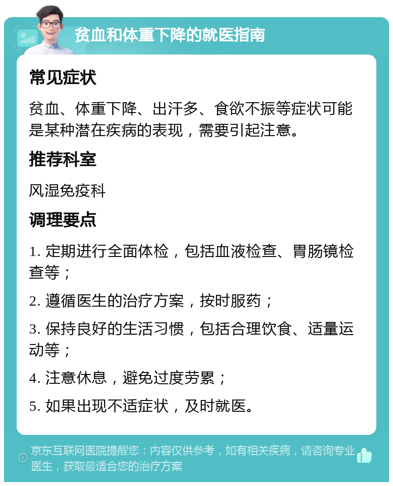 贫血和体重下降的就医指南 常见症状 贫血、体重下降、出汗多、食欲不振等症状可能是某种潜在疾病的表现，需要引起注意。 推荐科室 风湿免疫科 调理要点 1. 定期进行全面体检，包括血液检查、胃肠镜检查等； 2. 遵循医生的治疗方案，按时服药； 3. 保持良好的生活习惯，包括合理饮食、适量运动等； 4. 注意休息，避免过度劳累； 5. 如果出现不适症状，及时就医。