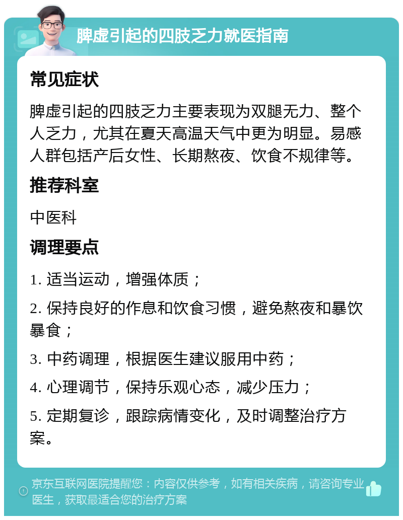 脾虚引起的四肢乏力就医指南 常见症状 脾虚引起的四肢乏力主要表现为双腿无力、整个人乏力，尤其在夏天高温天气中更为明显。易感人群包括产后女性、长期熬夜、饮食不规律等。 推荐科室 中医科 调理要点 1. 适当运动，增强体质； 2. 保持良好的作息和饮食习惯，避免熬夜和暴饮暴食； 3. 中药调理，根据医生建议服用中药； 4. 心理调节，保持乐观心态，减少压力； 5. 定期复诊，跟踪病情变化，及时调整治疗方案。