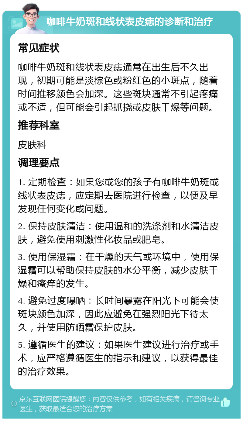 咖啡牛奶斑和线状表皮痣的诊断和治疗 常见症状 咖啡牛奶斑和线状表皮痣通常在出生后不久出现，初期可能是淡棕色或粉红色的小斑点，随着时间推移颜色会加深。这些斑块通常不引起疼痛或不适，但可能会引起抓挠或皮肤干燥等问题。 推荐科室 皮肤科 调理要点 1. 定期检查：如果您或您的孩子有咖啡牛奶斑或线状表皮痣，应定期去医院进行检查，以便及早发现任何变化或问题。 2. 保持皮肤清洁：使用温和的洗涤剂和水清洁皮肤，避免使用刺激性化妆品或肥皂。 3. 使用保湿霜：在干燥的天气或环境中，使用保湿霜可以帮助保持皮肤的水分平衡，减少皮肤干燥和瘙痒的发生。 4. 避免过度曝晒：长时间暴露在阳光下可能会使斑块颜色加深，因此应避免在强烈阳光下待太久，并使用防晒霜保护皮肤。 5. 遵循医生的建议：如果医生建议进行治疗或手术，应严格遵循医生的指示和建议，以获得最佳的治疗效果。