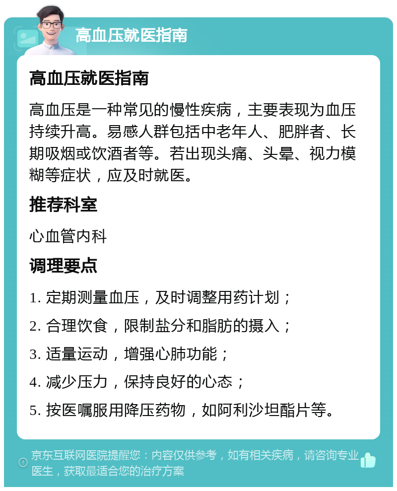 高血压就医指南 高血压就医指南 高血压是一种常见的慢性疾病，主要表现为血压持续升高。易感人群包括中老年人、肥胖者、长期吸烟或饮酒者等。若出现头痛、头晕、视力模糊等症状，应及时就医。 推荐科室 心血管内科 调理要点 1. 定期测量血压，及时调整用药计划； 2. 合理饮食，限制盐分和脂肪的摄入； 3. 适量运动，增强心肺功能； 4. 减少压力，保持良好的心态； 5. 按医嘱服用降压药物，如阿利沙坦酯片等。