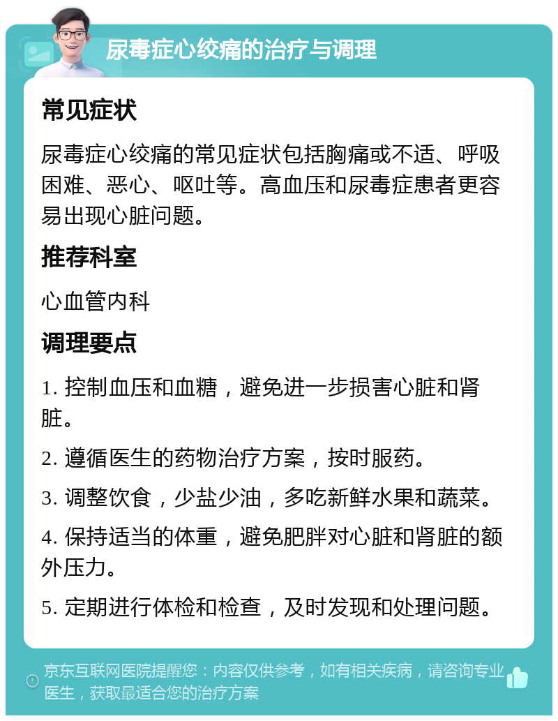 尿毒症心绞痛的治疗与调理 常见症状 尿毒症心绞痛的常见症状包括胸痛或不适、呼吸困难、恶心、呕吐等。高血压和尿毒症患者更容易出现心脏问题。 推荐科室 心血管内科 调理要点 1. 控制血压和血糖，避免进一步损害心脏和肾脏。 2. 遵循医生的药物治疗方案，按时服药。 3. 调整饮食，少盐少油，多吃新鲜水果和蔬菜。 4. 保持适当的体重，避免肥胖对心脏和肾脏的额外压力。 5. 定期进行体检和检查，及时发现和处理问题。