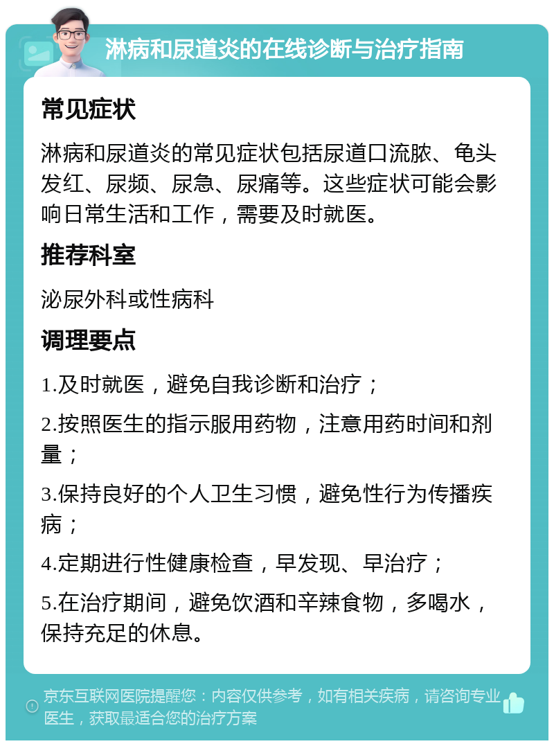 淋病和尿道炎的在线诊断与治疗指南 常见症状 淋病和尿道炎的常见症状包括尿道口流脓、龟头发红、尿频、尿急、尿痛等。这些症状可能会影响日常生活和工作，需要及时就医。 推荐科室 泌尿外科或性病科 调理要点 1.及时就医，避免自我诊断和治疗； 2.按照医生的指示服用药物，注意用药时间和剂量； 3.保持良好的个人卫生习惯，避免性行为传播疾病； 4.定期进行性健康检查，早发现、早治疗； 5.在治疗期间，避免饮酒和辛辣食物，多喝水，保持充足的休息。