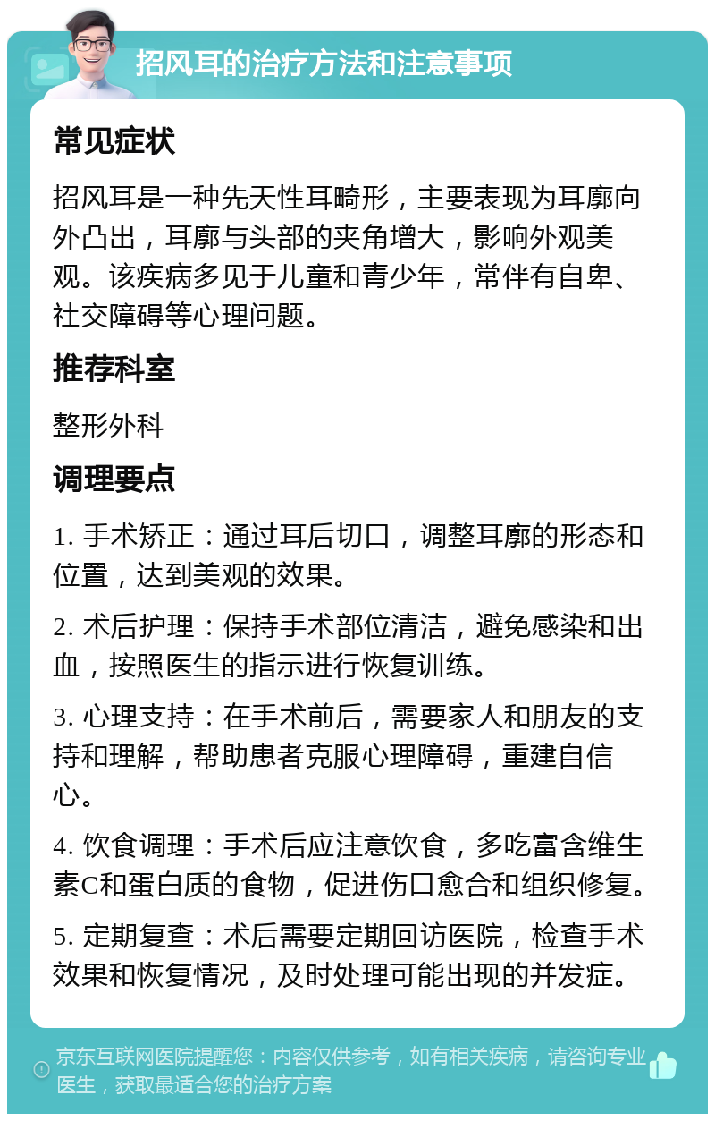 招风耳的治疗方法和注意事项 常见症状 招风耳是一种先天性耳畸形，主要表现为耳廓向外凸出，耳廓与头部的夹角增大，影响外观美观。该疾病多见于儿童和青少年，常伴有自卑、社交障碍等心理问题。 推荐科室 整形外科 调理要点 1. 手术矫正：通过耳后切口，调整耳廓的形态和位置，达到美观的效果。 2. 术后护理：保持手术部位清洁，避免感染和出血，按照医生的指示进行恢复训练。 3. 心理支持：在手术前后，需要家人和朋友的支持和理解，帮助患者克服心理障碍，重建自信心。 4. 饮食调理：手术后应注意饮食，多吃富含维生素C和蛋白质的食物，促进伤口愈合和组织修复。 5. 定期复查：术后需要定期回访医院，检查手术效果和恢复情况，及时处理可能出现的并发症。