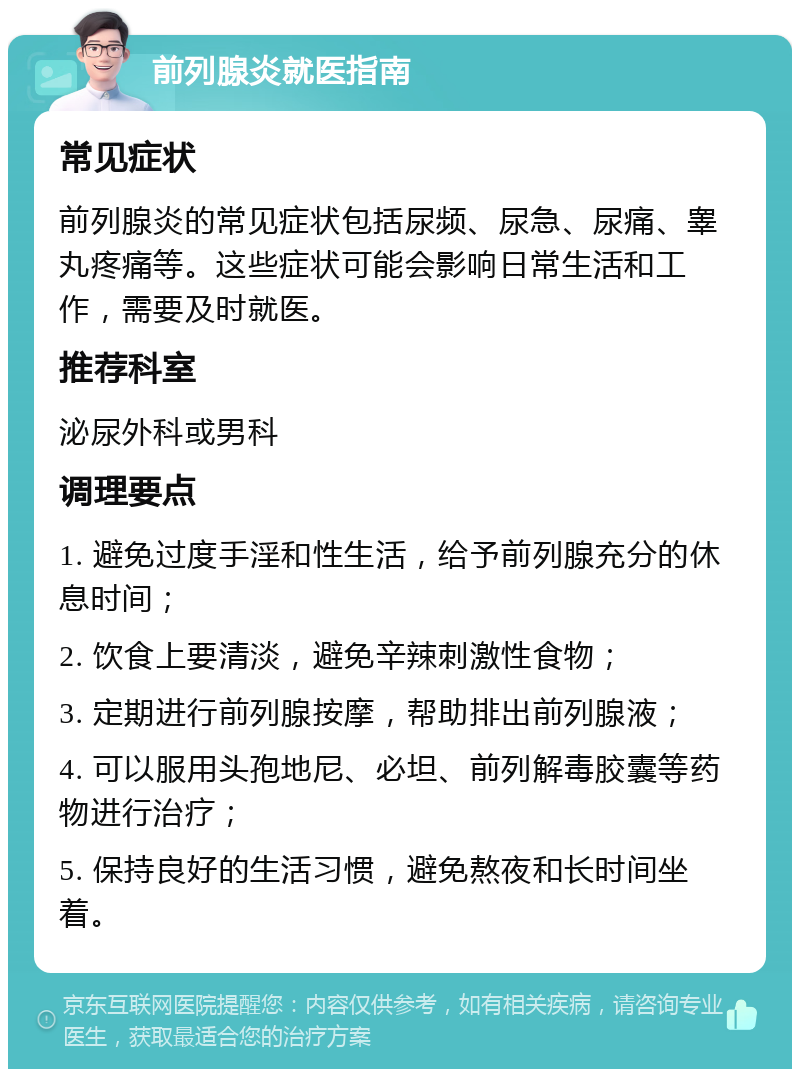 前列腺炎就医指南 常见症状 前列腺炎的常见症状包括尿频、尿急、尿痛、睾丸疼痛等。这些症状可能会影响日常生活和工作，需要及时就医。 推荐科室 泌尿外科或男科 调理要点 1. 避免过度手淫和性生活，给予前列腺充分的休息时间； 2. 饮食上要清淡，避免辛辣刺激性食物； 3. 定期进行前列腺按摩，帮助排出前列腺液； 4. 可以服用头孢地尼、必坦、前列解毒胶囊等药物进行治疗； 5. 保持良好的生活习惯，避免熬夜和长时间坐着。