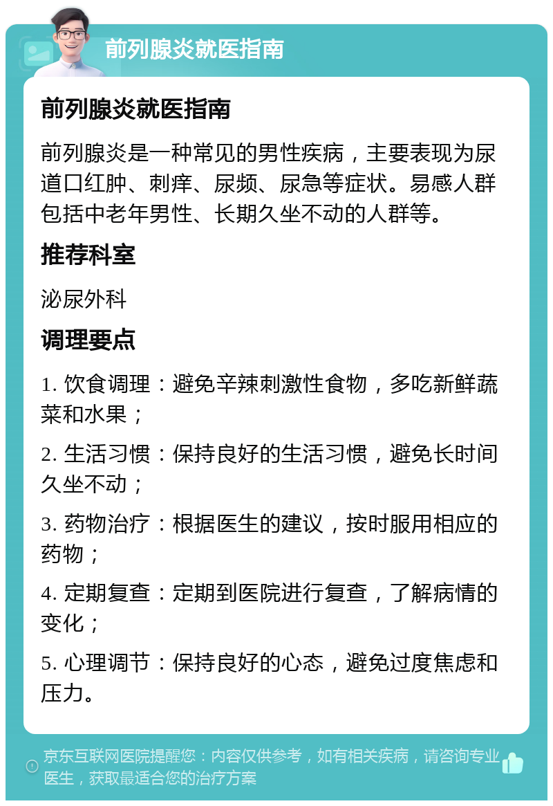 前列腺炎就医指南 前列腺炎就医指南 前列腺炎是一种常见的男性疾病，主要表现为尿道口红肿、刺痒、尿频、尿急等症状。易感人群包括中老年男性、长期久坐不动的人群等。 推荐科室 泌尿外科 调理要点 1. 饮食调理：避免辛辣刺激性食物，多吃新鲜蔬菜和水果； 2. 生活习惯：保持良好的生活习惯，避免长时间久坐不动； 3. 药物治疗：根据医生的建议，按时服用相应的药物； 4. 定期复查：定期到医院进行复查，了解病情的变化； 5. 心理调节：保持良好的心态，避免过度焦虑和压力。