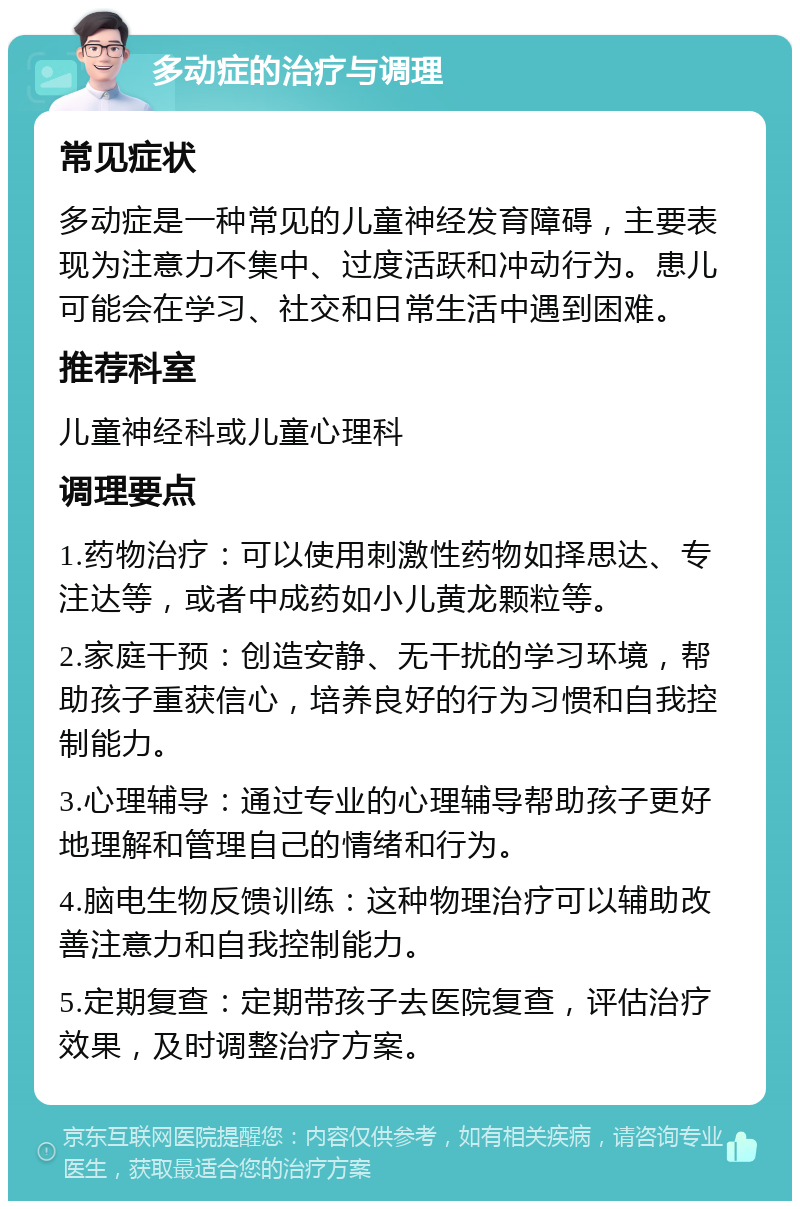 多动症的治疗与调理 常见症状 多动症是一种常见的儿童神经发育障碍，主要表现为注意力不集中、过度活跃和冲动行为。患儿可能会在学习、社交和日常生活中遇到困难。 推荐科室 儿童神经科或儿童心理科 调理要点 1.药物治疗：可以使用刺激性药物如择思达、专注达等，或者中成药如小儿黄龙颗粒等。 2.家庭干预：创造安静、无干扰的学习环境，帮助孩子重获信心，培养良好的行为习惯和自我控制能力。 3.心理辅导：通过专业的心理辅导帮助孩子更好地理解和管理自己的情绪和行为。 4.脑电生物反馈训练：这种物理治疗可以辅助改善注意力和自我控制能力。 5.定期复查：定期带孩子去医院复查，评估治疗效果，及时调整治疗方案。