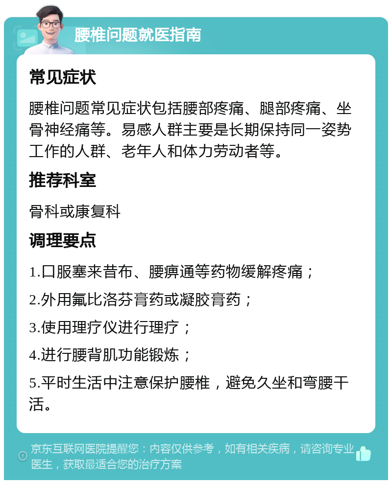 腰椎问题就医指南 常见症状 腰椎问题常见症状包括腰部疼痛、腿部疼痛、坐骨神经痛等。易感人群主要是长期保持同一姿势工作的人群、老年人和体力劳动者等。 推荐科室 骨科或康复科 调理要点 1.口服塞来昔布、腰痹通等药物缓解疼痛； 2.外用氟比洛芬膏药或凝胶膏药； 3.使用理疗仪进行理疗； 4.进行腰背肌功能锻炼； 5.平时生活中注意保护腰椎，避免久坐和弯腰干活。