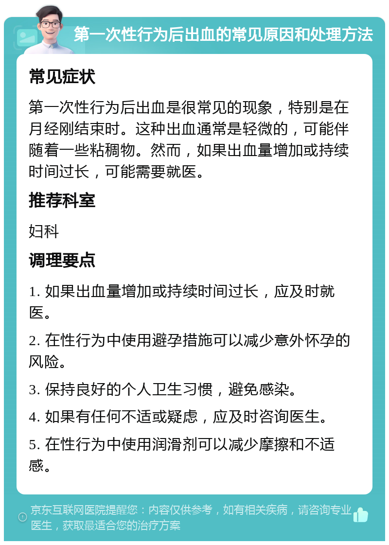 第一次性行为后出血的常见原因和处理方法 常见症状 第一次性行为后出血是很常见的现象，特别是在月经刚结束时。这种出血通常是轻微的，可能伴随着一些粘稠物。然而，如果出血量增加或持续时间过长，可能需要就医。 推荐科室 妇科 调理要点 1. 如果出血量增加或持续时间过长，应及时就医。 2. 在性行为中使用避孕措施可以减少意外怀孕的风险。 3. 保持良好的个人卫生习惯，避免感染。 4. 如果有任何不适或疑虑，应及时咨询医生。 5. 在性行为中使用润滑剂可以减少摩擦和不适感。