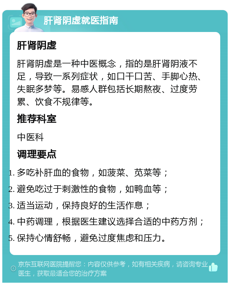 肝肾阴虚就医指南 肝肾阴虚 肝肾阴虚是一种中医概念，指的是肝肾阴液不足，导致一系列症状，如口干口苦、手脚心热、失眠多梦等。易感人群包括长期熬夜、过度劳累、饮食不规律等。 推荐科室 中医科 调理要点 多吃补肝血的食物，如菠菜、苋菜等； 避免吃过于刺激性的食物，如鸭血等； 适当运动，保持良好的生活作息； 中药调理，根据医生建议选择合适的中药方剂； 保持心情舒畅，避免过度焦虑和压力。