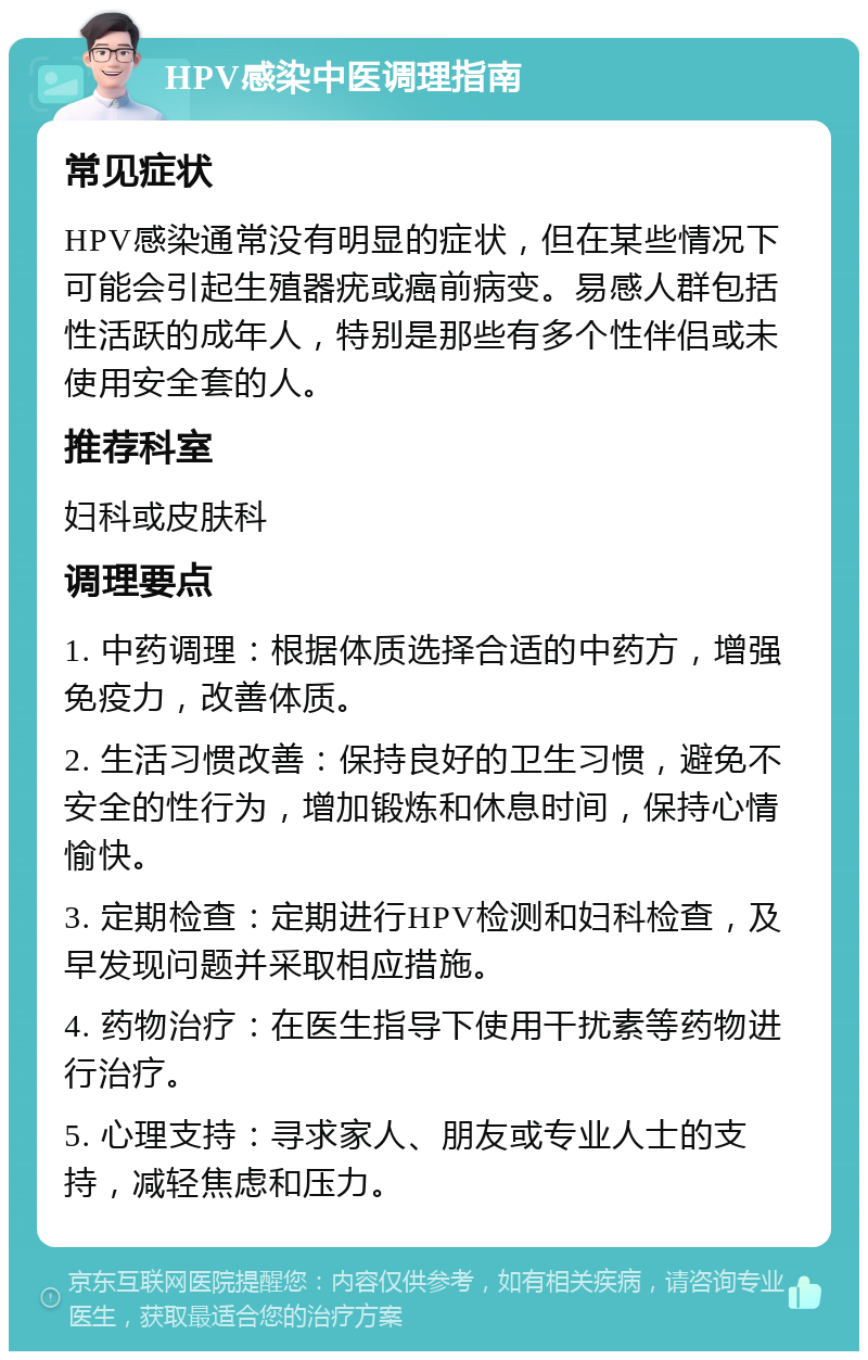 HPV感染中医调理指南 常见症状 HPV感染通常没有明显的症状，但在某些情况下可能会引起生殖器疣或癌前病变。易感人群包括性活跃的成年人，特别是那些有多个性伴侣或未使用安全套的人。 推荐科室 妇科或皮肤科 调理要点 1. 中药调理：根据体质选择合适的中药方，增强免疫力，改善体质。 2. 生活习惯改善：保持良好的卫生习惯，避免不安全的性行为，增加锻炼和休息时间，保持心情愉快。 3. 定期检查：定期进行HPV检测和妇科检查，及早发现问题并采取相应措施。 4. 药物治疗：在医生指导下使用干扰素等药物进行治疗。 5. 心理支持：寻求家人、朋友或专业人士的支持，减轻焦虑和压力。