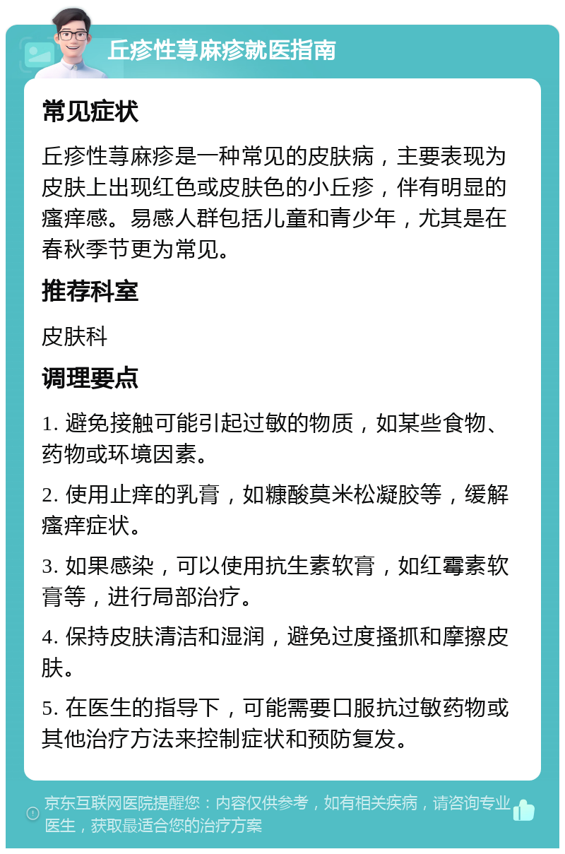 丘疹性荨麻疹就医指南 常见症状 丘疹性荨麻疹是一种常见的皮肤病，主要表现为皮肤上出现红色或皮肤色的小丘疹，伴有明显的瘙痒感。易感人群包括儿童和青少年，尤其是在春秋季节更为常见。 推荐科室 皮肤科 调理要点 1. 避免接触可能引起过敏的物质，如某些食物、药物或环境因素。 2. 使用止痒的乳膏，如糠酸莫米松凝胶等，缓解瘙痒症状。 3. 如果感染，可以使用抗生素软膏，如红霉素软膏等，进行局部治疗。 4. 保持皮肤清洁和湿润，避免过度搔抓和摩擦皮肤。 5. 在医生的指导下，可能需要口服抗过敏药物或其他治疗方法来控制症状和预防复发。