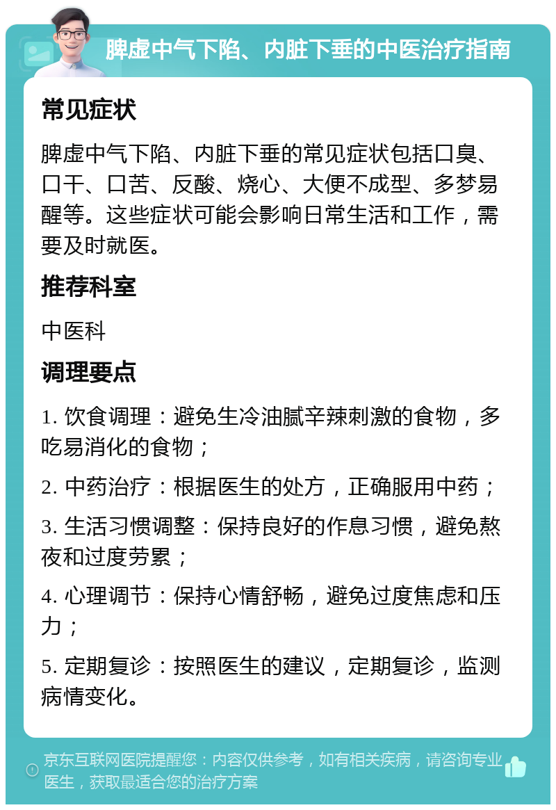 脾虚中气下陷、内脏下垂的中医治疗指南 常见症状 脾虚中气下陷、内脏下垂的常见症状包括口臭、口干、口苦、反酸、烧心、大便不成型、多梦易醒等。这些症状可能会影响日常生活和工作，需要及时就医。 推荐科室 中医科 调理要点 1. 饮食调理：避免生冷油腻辛辣刺激的食物，多吃易消化的食物； 2. 中药治疗：根据医生的处方，正确服用中药； 3. 生活习惯调整：保持良好的作息习惯，避免熬夜和过度劳累； 4. 心理调节：保持心情舒畅，避免过度焦虑和压力； 5. 定期复诊：按照医生的建议，定期复诊，监测病情变化。