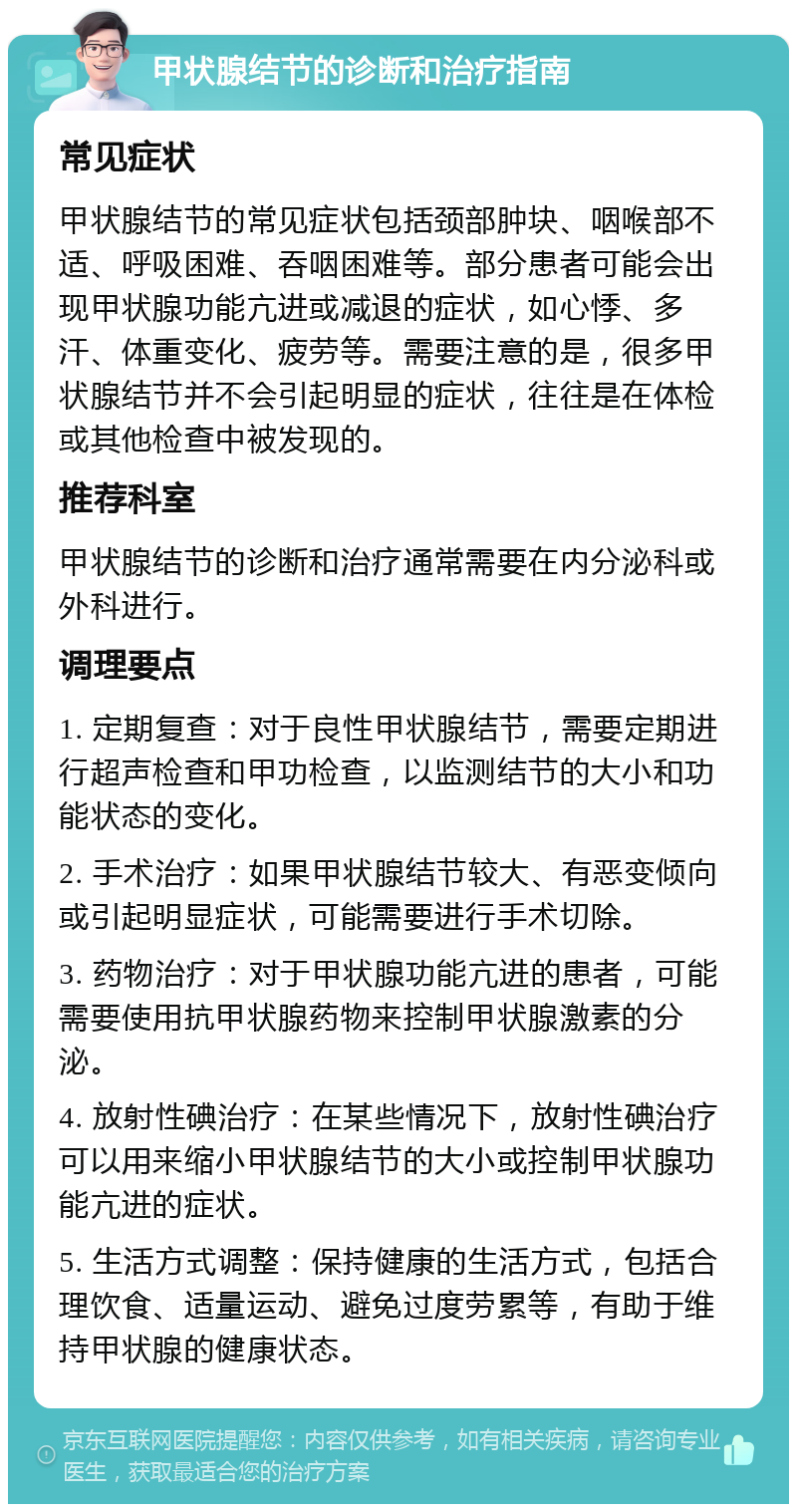 甲状腺结节的诊断和治疗指南 常见症状 甲状腺结节的常见症状包括颈部肿块、咽喉部不适、呼吸困难、吞咽困难等。部分患者可能会出现甲状腺功能亢进或减退的症状，如心悸、多汗、体重变化、疲劳等。需要注意的是，很多甲状腺结节并不会引起明显的症状，往往是在体检或其他检查中被发现的。 推荐科室 甲状腺结节的诊断和治疗通常需要在内分泌科或外科进行。 调理要点 1. 定期复查：对于良性甲状腺结节，需要定期进行超声检查和甲功检查，以监测结节的大小和功能状态的变化。 2. 手术治疗：如果甲状腺结节较大、有恶变倾向或引起明显症状，可能需要进行手术切除。 3. 药物治疗：对于甲状腺功能亢进的患者，可能需要使用抗甲状腺药物来控制甲状腺激素的分泌。 4. 放射性碘治疗：在某些情况下，放射性碘治疗可以用来缩小甲状腺结节的大小或控制甲状腺功能亢进的症状。 5. 生活方式调整：保持健康的生活方式，包括合理饮食、适量运动、避免过度劳累等，有助于维持甲状腺的健康状态。