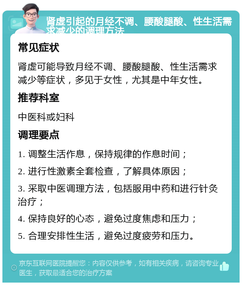 肾虚引起的月经不调、腰酸腿酸、性生活需求减少的调理方法 常见症状 肾虚可能导致月经不调、腰酸腿酸、性生活需求减少等症状，多见于女性，尤其是中年女性。 推荐科室 中医科或妇科 调理要点 1. 调整生活作息，保持规律的作息时间； 2. 进行性激素全套检查，了解具体原因； 3. 采取中医调理方法，包括服用中药和进行针灸治疗； 4. 保持良好的心态，避免过度焦虑和压力； 5. 合理安排性生活，避免过度疲劳和压力。