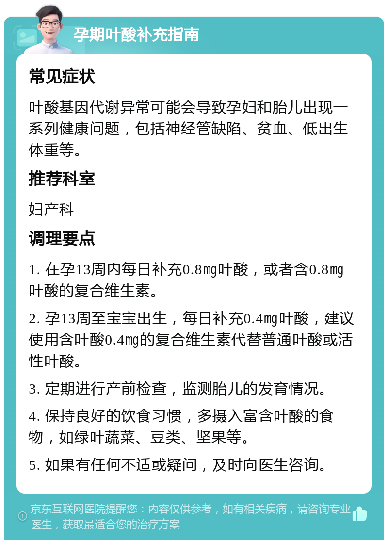 孕期叶酸补充指南 常见症状 叶酸基因代谢异常可能会导致孕妇和胎儿出现一系列健康问题，包括神经管缺陷、贫血、低出生体重等。 推荐科室 妇产科 调理要点 1. 在孕13周内每日补充0.8㎎叶酸，或者含0.8㎎叶酸的复合维生素。 2. 孕13周至宝宝出生，每日补充0.4㎎叶酸，建议使用含叶酸0.4㎎的复合维生素代替普通叶酸或活性叶酸。 3. 定期进行产前检查，监测胎儿的发育情况。 4. 保持良好的饮食习惯，多摄入富含叶酸的食物，如绿叶蔬菜、豆类、坚果等。 5. 如果有任何不适或疑问，及时向医生咨询。