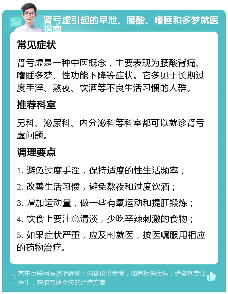 肾亏虚引起的早泄、腰酸、嗜睡和多梦就医指南 常见症状 肾亏虚是一种中医概念，主要表现为腰酸背痛、嗜睡多梦、性功能下降等症状。它多见于长期过度手淫、熬夜、饮酒等不良生活习惯的人群。 推荐科室 男科、泌尿科、内分泌科等科室都可以就诊肾亏虚问题。 调理要点 1. 避免过度手淫，保持适度的性生活频率； 2. 改善生活习惯，避免熬夜和过度饮酒； 3. 增加运动量，做一些有氧运动和提肛锻炼； 4. 饮食上要注意清淡，少吃辛辣刺激的食物； 5. 如果症状严重，应及时就医，按医嘱服用相应的药物治疗。