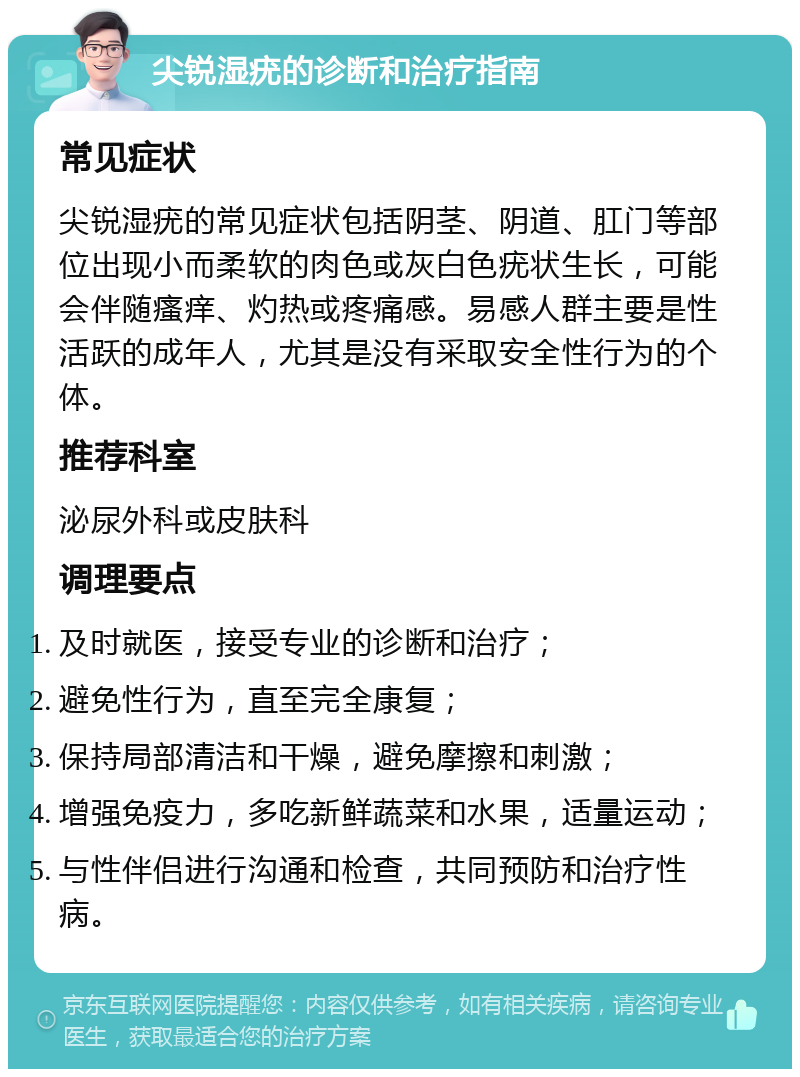 尖锐湿疣的诊断和治疗指南 常见症状 尖锐湿疣的常见症状包括阴茎、阴道、肛门等部位出现小而柔软的肉色或灰白色疣状生长，可能会伴随瘙痒、灼热或疼痛感。易感人群主要是性活跃的成年人，尤其是没有采取安全性行为的个体。 推荐科室 泌尿外科或皮肤科 调理要点 及时就医，接受专业的诊断和治疗； 避免性行为，直至完全康复； 保持局部清洁和干燥，避免摩擦和刺激； 增强免疫力，多吃新鲜蔬菜和水果，适量运动； 与性伴侣进行沟通和检查，共同预防和治疗性病。