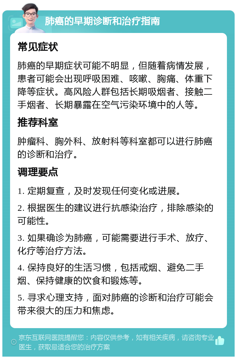 肺癌的早期诊断和治疗指南 常见症状 肺癌的早期症状可能不明显，但随着病情发展，患者可能会出现呼吸困难、咳嗽、胸痛、体重下降等症状。高风险人群包括长期吸烟者、接触二手烟者、长期暴露在空气污染环境中的人等。 推荐科室 肿瘤科、胸外科、放射科等科室都可以进行肺癌的诊断和治疗。 调理要点 1. 定期复查，及时发现任何变化或进展。 2. 根据医生的建议进行抗感染治疗，排除感染的可能性。 3. 如果确诊为肺癌，可能需要进行手术、放疗、化疗等治疗方法。 4. 保持良好的生活习惯，包括戒烟、避免二手烟、保持健康的饮食和锻炼等。 5. 寻求心理支持，面对肺癌的诊断和治疗可能会带来很大的压力和焦虑。