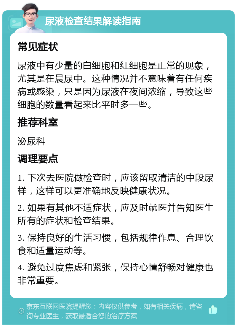 尿液检查结果解读指南 常见症状 尿液中有少量的白细胞和红细胞是正常的现象，尤其是在晨尿中。这种情况并不意味着有任何疾病或感染，只是因为尿液在夜间浓缩，导致这些细胞的数量看起来比平时多一些。 推荐科室 泌尿科 调理要点 1. 下次去医院做检查时，应该留取清洁的中段尿样，这样可以更准确地反映健康状况。 2. 如果有其他不适症状，应及时就医并告知医生所有的症状和检查结果。 3. 保持良好的生活习惯，包括规律作息、合理饮食和适量运动等。 4. 避免过度焦虑和紧张，保持心情舒畅对健康也非常重要。