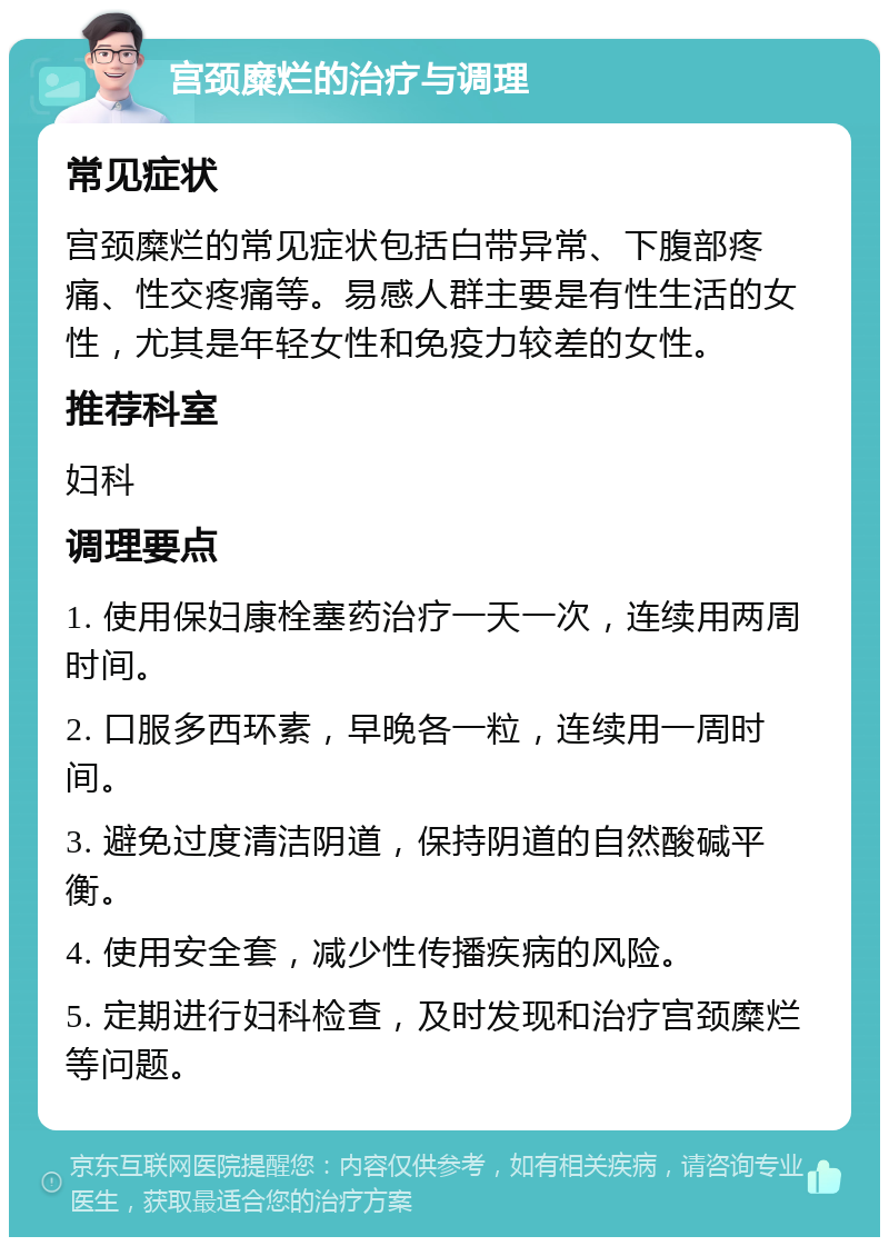 宫颈糜烂的治疗与调理 常见症状 宫颈糜烂的常见症状包括白带异常、下腹部疼痛、性交疼痛等。易感人群主要是有性生活的女性，尤其是年轻女性和免疫力较差的女性。 推荐科室 妇科 调理要点 1. 使用保妇康栓塞药治疗一天一次，连续用两周时间。 2. 口服多西环素，早晚各一粒，连续用一周时间。 3. 避免过度清洁阴道，保持阴道的自然酸碱平衡。 4. 使用安全套，减少性传播疾病的风险。 5. 定期进行妇科检查，及时发现和治疗宫颈糜烂等问题。