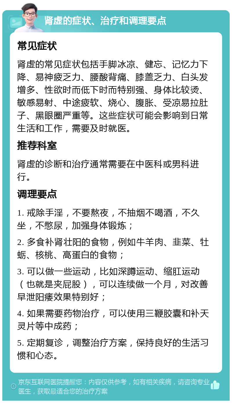 肾虚的症状、治疗和调理要点 常见症状 肾虚的常见症状包括手脚冰凉、健忘、记忆力下降、易神疲乏力、腰酸背痛、膝盖乏力、白头发增多、性欲时而低下时而特别强、身体比较烫、敏感易射、中途疲软、烧心、腹胀、受凉易拉肚子、黑眼圈严重等。这些症状可能会影响到日常生活和工作，需要及时就医。 推荐科室 肾虚的诊断和治疗通常需要在中医科或男科进行。 调理要点 1. 戒除手淫，不要熬夜，不抽烟不喝酒，不久坐，不憋尿，加强身体锻炼； 2. 多食补肾壮阳的食物，例如牛羊肉、韭菜、牡蛎、核桃、高蛋白的食物； 3. 可以做一些运动，比如深蹲运动、缩肛运动（也就是夹屁股），可以连续做一个月，对改善早泄阳痿效果特别好； 4. 如果需要药物治疗，可以使用三鞭胶囊和补天灵片等中成药； 5. 定期复诊，调整治疗方案，保持良好的生活习惯和心态。