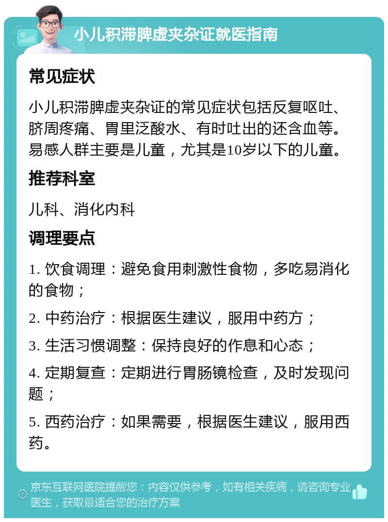 小儿积滞脾虚夹杂证就医指南 常见症状 小儿积滞脾虚夹杂证的常见症状包括反复呕吐、脐周疼痛、胃里泛酸水、有时吐出的还含血等。易感人群主要是儿童，尤其是10岁以下的儿童。 推荐科室 儿科、消化内科 调理要点 1. 饮食调理：避免食用刺激性食物，多吃易消化的食物； 2. 中药治疗：根据医生建议，服用中药方； 3. 生活习惯调整：保持良好的作息和心态； 4. 定期复查：定期进行胃肠镜检查，及时发现问题； 5. 西药治疗：如果需要，根据医生建议，服用西药。