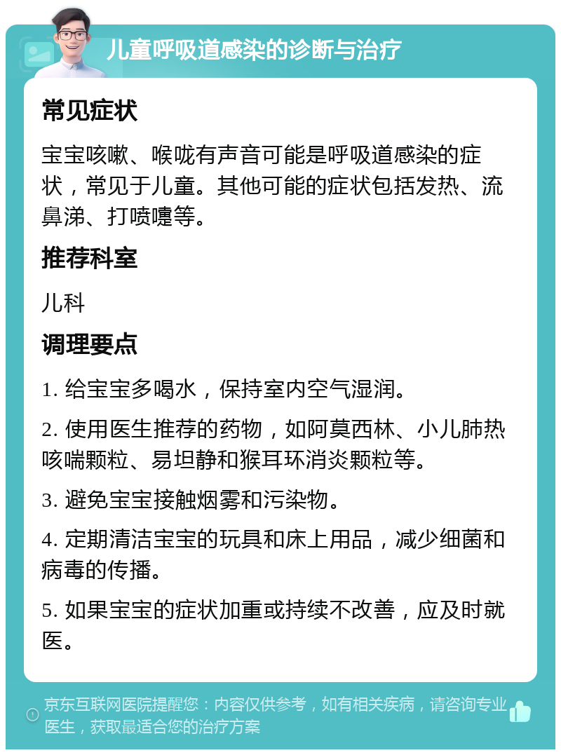 儿童呼吸道感染的诊断与治疗 常见症状 宝宝咳嗽、喉咙有声音可能是呼吸道感染的症状，常见于儿童。其他可能的症状包括发热、流鼻涕、打喷嚏等。 推荐科室 儿科 调理要点 1. 给宝宝多喝水，保持室内空气湿润。 2. 使用医生推荐的药物，如阿莫西林、小儿肺热咳喘颗粒、易坦静和猴耳环消炎颗粒等。 3. 避免宝宝接触烟雾和污染物。 4. 定期清洁宝宝的玩具和床上用品，减少细菌和病毒的传播。 5. 如果宝宝的症状加重或持续不改善，应及时就医。