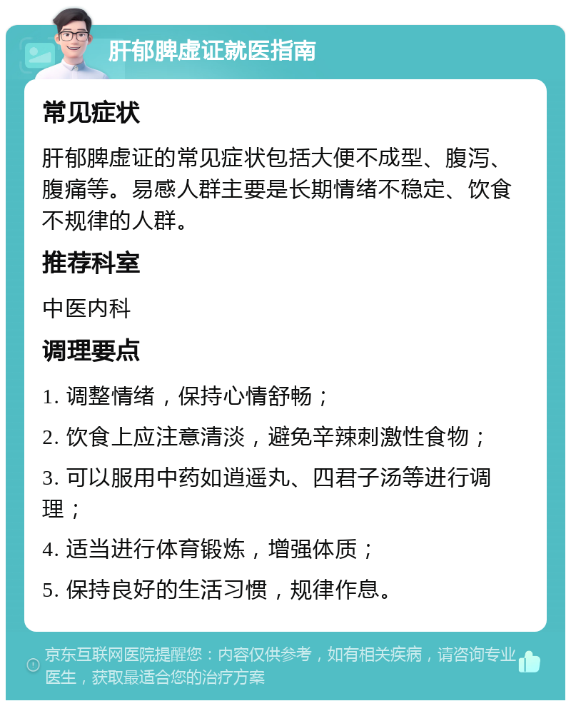 肝郁脾虚证就医指南 常见症状 肝郁脾虚证的常见症状包括大便不成型、腹泻、腹痛等。易感人群主要是长期情绪不稳定、饮食不规律的人群。 推荐科室 中医内科 调理要点 1. 调整情绪，保持心情舒畅； 2. 饮食上应注意清淡，避免辛辣刺激性食物； 3. 可以服用中药如逍遥丸、四君子汤等进行调理； 4. 适当进行体育锻炼，增强体质； 5. 保持良好的生活习惯，规律作息。