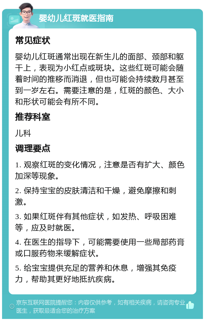 婴幼儿红斑就医指南 常见症状 婴幼儿红斑通常出现在新生儿的面部、颈部和躯干上，表现为小红点或斑块。这些红斑可能会随着时间的推移而消退，但也可能会持续数月甚至到一岁左右。需要注意的是，红斑的颜色、大小和形状可能会有所不同。 推荐科室 儿科 调理要点 1. 观察红斑的变化情况，注意是否有扩大、颜色加深等现象。 2. 保持宝宝的皮肤清洁和干燥，避免摩擦和刺激。 3. 如果红斑伴有其他症状，如发热、呼吸困难等，应及时就医。 4. 在医生的指导下，可能需要使用一些局部药膏或口服药物来缓解症状。 5. 给宝宝提供充足的营养和休息，增强其免疫力，帮助其更好地抵抗疾病。