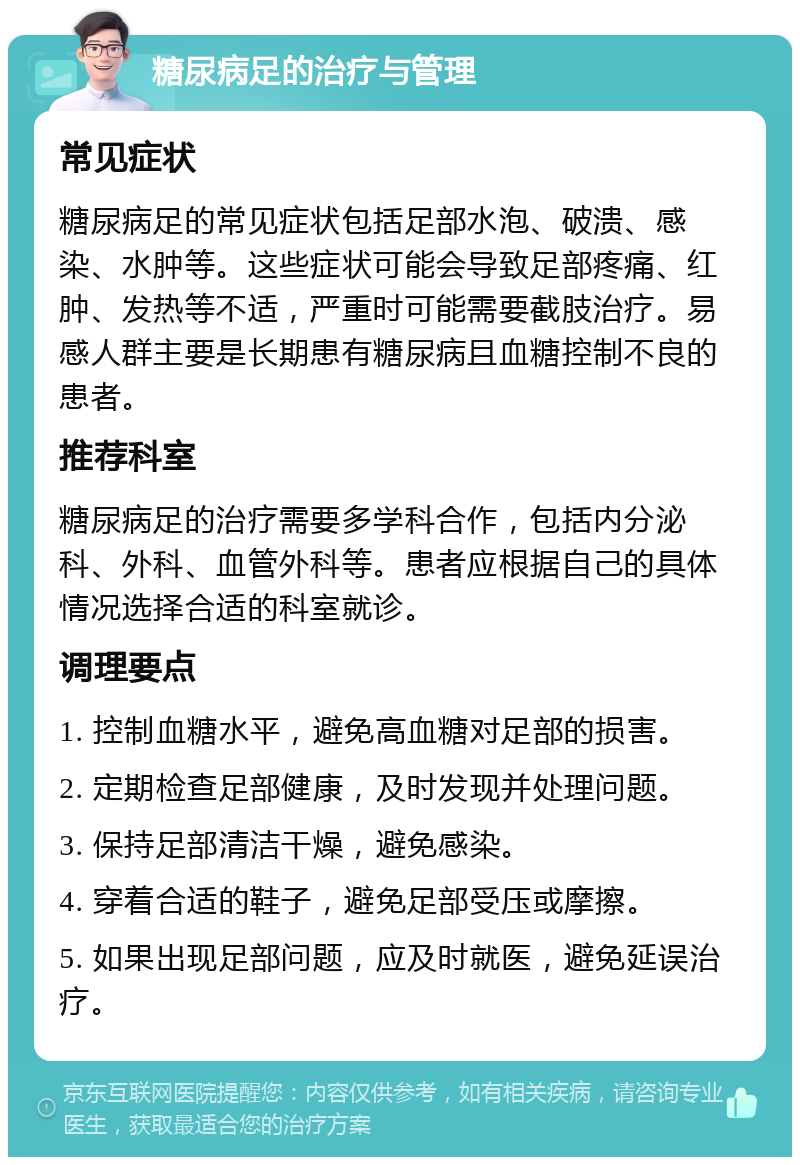 糖尿病足的治疗与管理 常见症状 糖尿病足的常见症状包括足部水泡、破溃、感染、水肿等。这些症状可能会导致足部疼痛、红肿、发热等不适，严重时可能需要截肢治疗。易感人群主要是长期患有糖尿病且血糖控制不良的患者。 推荐科室 糖尿病足的治疗需要多学科合作，包括内分泌科、外科、血管外科等。患者应根据自己的具体情况选择合适的科室就诊。 调理要点 1. 控制血糖水平，避免高血糖对足部的损害。 2. 定期检查足部健康，及时发现并处理问题。 3. 保持足部清洁干燥，避免感染。 4. 穿着合适的鞋子，避免足部受压或摩擦。 5. 如果出现足部问题，应及时就医，避免延误治疗。