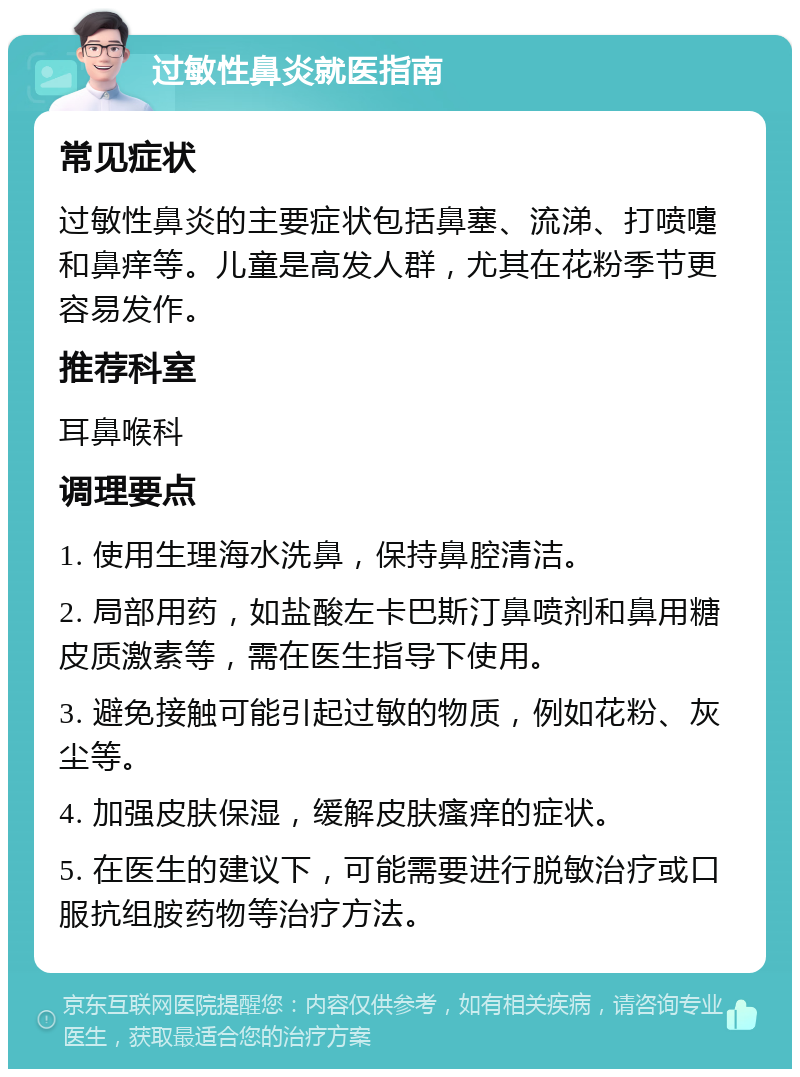 过敏性鼻炎就医指南 常见症状 过敏性鼻炎的主要症状包括鼻塞、流涕、打喷嚏和鼻痒等。儿童是高发人群，尤其在花粉季节更容易发作。 推荐科室 耳鼻喉科 调理要点 1. 使用生理海水洗鼻，保持鼻腔清洁。 2. 局部用药，如盐酸左卡巴斯汀鼻喷剂和鼻用糖皮质激素等，需在医生指导下使用。 3. 避免接触可能引起过敏的物质，例如花粉、灰尘等。 4. 加强皮肤保湿，缓解皮肤瘙痒的症状。 5. 在医生的建议下，可能需要进行脱敏治疗或口服抗组胺药物等治疗方法。